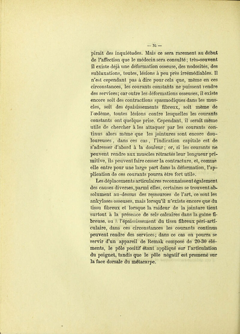 pirait des inquiétudes. Mais ce sera rarement au début de Taffection que le médecin sera consulté; très-souvent il existe déjà une déformation osseuse, des nodosités, des subluxations, toutes, lésions à peu près irrémédiables. Il n'est cependant pas à dire pour cela que, même en ces circonstances, les courants constaiits ne puissent lendre des services; car outre les déformations osseuses, il existe encore soit des contractions spasmodiques dans les mus- cles, soit des épaisissements fibreux, soit même de l'œdème, toutes lésions contre lesquelles les courants constants ont quelque prise. Cependant, il serait même utile de cbercher à les attaquer par les courants con- tinus alors même que les jointures sont encore dou- loureuses , dans ces cas , l'indication capitale est de s'adresser d'abord à la douleur; or, si les courants rie peuvent rendre aux muscles rétractés leur longueur pri- mitive, ils peuvent faire cesser la contracture, et, comme elle entre pour une large part dans la déformation, l'ap- plication de ces courants pourra être fort utile. Les déplacements articulaires reconnaissent également des causes diverses, parmi elles, certaines se trouvent ab- solument au-dessus des ressources de l'art, ce sont les ankyloses osseuses, mais lorsqu'il n'existe encore que du tissu fibreux et lorsque la raideur de la jointure tient surtout à la présence de sels calcaires dans la gaine fi- breuse, ou à l'épaississement du tissu fibreux péri-arti- culaire, dans ces circonstances les courants continus peuvent rendre des services ; dans ce cas on pourra se servir d'un appareil de Remak composé de 20-30 élé- ments, le pôle positif étant appliqué sur l'articulation du poignet, tandis que le pôle négatif est promené sur la face dorsale du métacarpe.