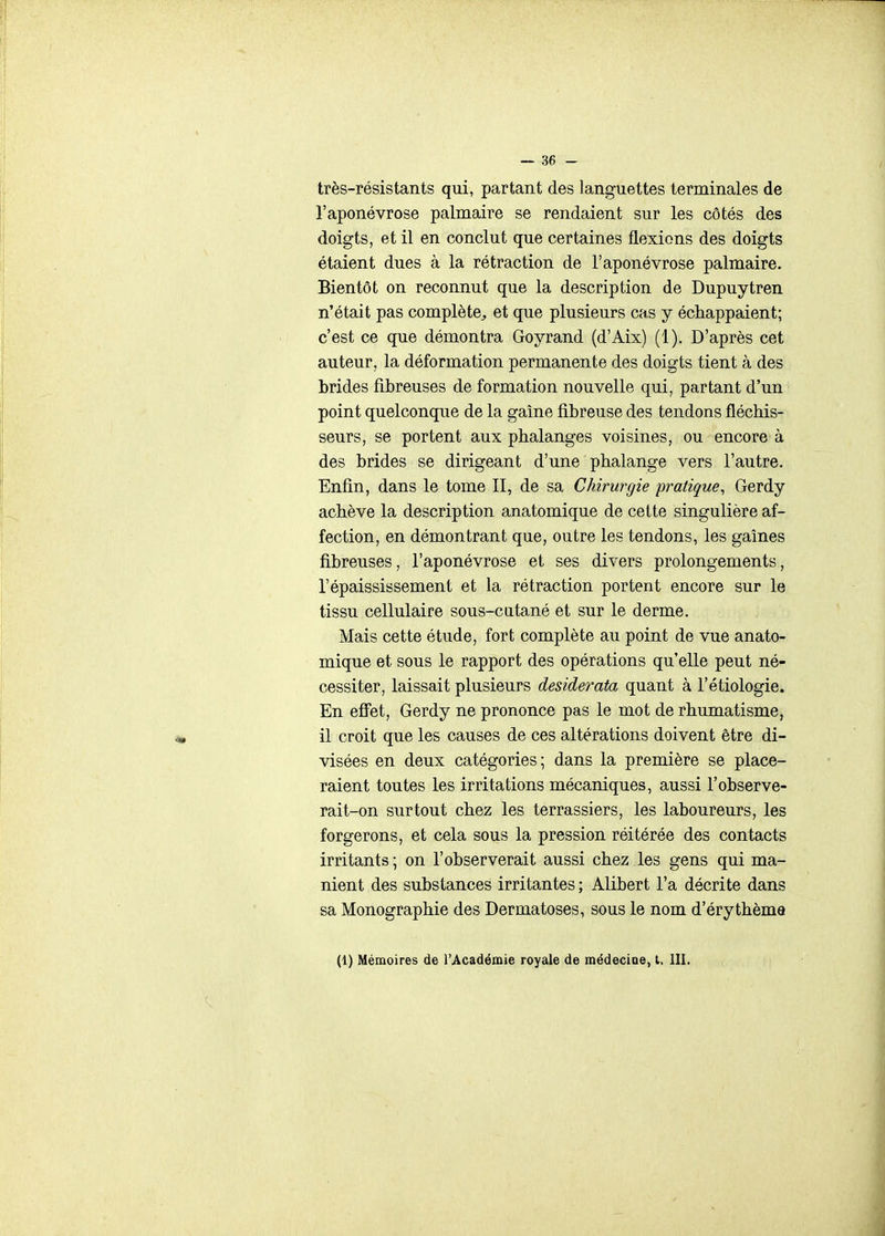 très-résistants qui, partant des languettes terminales de l'aponévrose palmaire se rendaient sur les côtés des doigts, et il en conclut que certaines flexions des doigts étaient dues à la rétraction de l'aponévrose palmaire. Bientôt on reconnut que la description de Dupuytren n'était pas complète^, et que plusieurs cas y échappaient; c'est ce que démontra Goyrand (d'Aix) (1). D'après cet auteur, la déformation permanente des doigts tient à des brides fibreuses de formation nouvelle qui, partant d'un point quelconque de la gaine fibreuse des tendons fléchis- seurs, se portent aux phalanges voisines, ou encore à des brides se dirigeant d'une phalange vers l'autre. Enfin, dans le tome II, de sa Chirurgie pratique, Gerdy achève la description anatomique de cette singulière af- fection, en démontrant que, outre les tendons, les gaines fibreuses, l'aponévrose et ses divers prolongements, l'épaississement et la rétraction portent encore sur le tissu cellulaire sous-catané et sur le derme. Mais cette étude, fort complète au point de vue anato- mique et sous le rapport des opérations qu'elle peut né- cessiter, laissait plusieurs desiderata quant à l'étiologie. En efi^et, Gerdy ne prononce pas le mot de rhumatisme, il croit que les causes de ces altérations doivent être di- visées en deux catégories; dans la première se place- raient toutes les irritations mécaniques, aussi l'observe- rait-on surtout chez les terrassiers, les laboureurs, les forgerons, et cela sous la pression réitérée des contacts irritants ; on l'observerait aussi chez les gens qui ma- nient des substances irritantes ; Alibert l'a décrite dans sa Monographie des Dermatoses, sous le nom d'érythèma (1) Mémoires de l'Académie royale de médecioe, t. III.