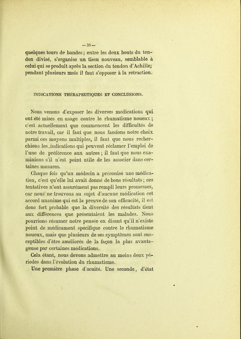 -39- quelques tours de bandes ; entre les deux bouts du ten- don divisé, s'organise un tissu nouveau, semblable à celui qui se produit après la section du tendon d'Achille; pendant plusieurs mois il faut s'opposer à la rétraction. INDICATIONS THÉRAPEUTIQUES ET CONCLUSIONS. Nous venons d'exposer les diverses médications qui ont été mises en usage contre le rhumatisme noueux ; c'est actuellement que commencent les difficultés de notre travail, car il faut que nous fassions notre choix parmi ces moyens multiples, il faut que nous recher- chions les.indications qui peuvent réclamer l'emploi de l'une de préférence aux autres ; il faut que nous exa- minions s'il n'est point utile de les associer dans cer- taines mesures. Chaque fois qu'un médecin a préconisé une médica- tion, c'est qu'elle lui avait donné de bons résultats ; ces tentatives n'ont assurément pas rempli leurs promesses, car nous ne trouvons au sujet d'aucune médication cet accord unanime qui est la preuve de son efficacité, il est donc fort probable que la diversité des résultats tient aux différences que présentaient les malades. Nous pourrions résumer notre pensée en disant qu'il n'existe point de médicament spécifique contre le rhumatisme noueux, mais que plusieurs de ses symptômes sont sus- ceptibles d'être améliorés de la façon la plus avanta- geuse par certaines médications. Gela étant, nous devons admettre au moins deux pé- riodes dans l'évolution du rhumatisme. Une première phase d'acuité. Une seconde, d'état