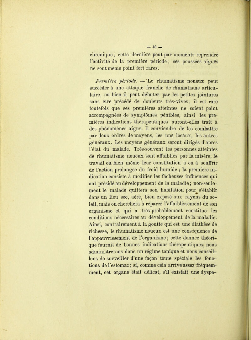 chronique ; cette dernière peut par moments reprendre l'activité de la première période; ces poussées aiguës ne sont même point fort rares. Première période. —'Le rhumatisme noueux peut succéder à une attaque franche de rhumatisme articu- laire, ou bien il peut débuter par les petites jointures sans être précédé de douleurs très-vives ; il est rare toutefois que ses premières atteintes ne soient point accompagnées de symptômes pénibles, ainsi les pre- mières indications thérapeutiques auront-elles trait à des phénomènes aigus. Il conviendra de les combattre par deux ordres de moyens, les uns locaux, les autres généraux. Les moyens généraux seront dirigés d'après l'état du malade. Très-souvent les personnes atteintes de rhumatisme noueux sont affaiblies par la misère, le travail ou bien même leur constitution a eu à souffrir de l'action prolongée du froid humide ; la première in- dication consiste à modifier les fâcheuses influences qui ont présidé au développement de la maladie; non-seule- ment le malade quittera son habitation pour^ s'établir dans un lieu sec, aéré, bien exposé aax rayons du so- leil, mais on cherchera à réparer l'affaiblissement de son organisme et qui a très-probablement constitué les conditions nécessaires au développement de la maladie. Ainsi, contrairement à la goutte qui est une diathèse de richesse, le rhumatisme noueux est une conséquence de l'appauvrissement de l'organisme ; cette donnée théori- que fournit de bonnes indications thérapeutiques; nous administrerons donc un régime tonique et nous conseil- lons de surveiller d'une façon toute spéciale les fonc- tions de l'estomac ; si, comme cela arrive assez fréquem- ment, cet organe était délicat, s'il existait une dyspe-