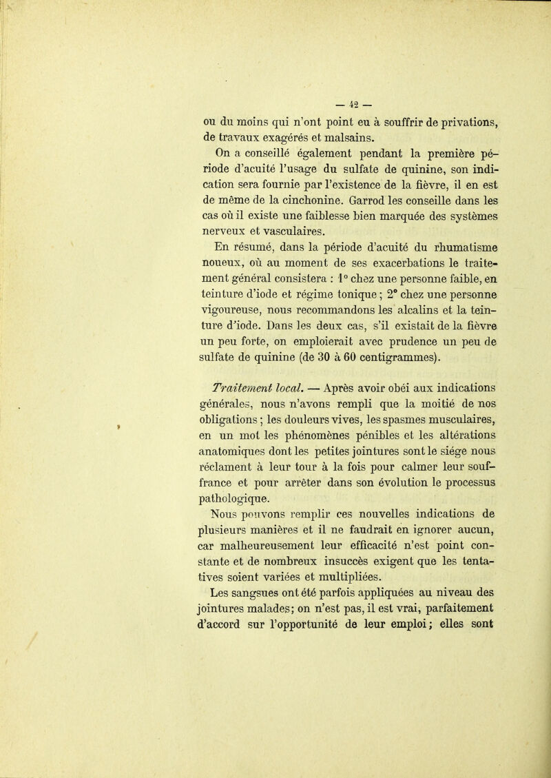 OU du moins qui n'ont point eu à souffrir de privations, de travaux exagérés et malsains. On a conseillé également pendant la première pé- riode d'acuité l'usage du sulfate de quinine, son indi- cation sera fournie par l'existence de la fièvre, il en est de même de la cinchonine. Garrod les conseille dans les cas où il existe une faiblesse bien marquée des systèmes nerveux et vasculaires. En résumé, dans la période d'acuité du rhumatisme noueux, où au moment de ses exacerbations le traite- ment général consistera : 1° chez une personne faible, en teinture d'iode et régime tonique ; 2° chez une personne vigoureuse, nous recommandons les alcalins et la tein- ture d^iode. Dans les deux cas, s'il existait de la fièvre un peu forte, on emploierait avec prudence un peu de sulfate de quinine (de 30 à 60 centigrammes). Traitement local. — Après avoir obéi aux indications générales, nous n'avons rempli que la moitié de nos obligations ; les douleurs vives, les spasmes musculaires, en un mot les phénomènes pénibles et les altérations anatomiques dont les petites jointures sont le siège nous réclament à leur tour à la fois pour calmer leur souf- france et pour arrêter dans son évolution le processus pathologique. Nous pouvons remplir ces nouvelles indications de plusieurs manières et il ne faudrait en ignorer aucun, car malheureusement leur efficacité n'est point con- stante et de nombreux insuccès exigent que les tenta- tives soient variées et multipliées. Les sangsues ont été parfois appliquées au ni veau des jointures malades; on n'est pas, il est vrai, parfaitement d'accord sur l'opportunité de leur emploi; elles sont