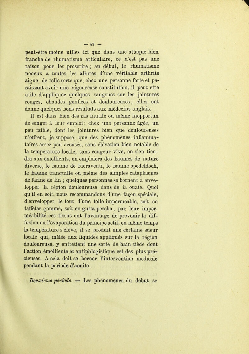 peut-être moins utiles ici que dans une attaque bien franche de rhumatisme articulaire, ce n'est pas une raison pour les proscrire ; au début, le rhumatisme noaeux a toutes les ail ares d^une véritable arthrite aiguë, de telle sorte que, chez une personne forte et pa- raissant avoir une vigoureuse constitution, il peut être utile d'appliquer quelques sangsues sur les jointures rouges, chaudes, gonflées et douloureuses ; elles ont donné quelques bons résultats aux médecins anglais. Il est dans bien des cas inutile ou même inopportun de songer à leur emploi ; chez une personne âgée, un peu faible, dont les jointures bien que douloureuses n'offrent, je suppose, que des phénomènes inflamma- toires assez peu accusés, sans élévation bien notable de la température locale, sans rougeur vive, on s'en tien- dra aux émollients, on emploiera des baumes de nature diverse, le baume de Fioraventi, le baume opodeldoch, le baume tranquille ou même des simples cataplasmes de farine de lin ; quelques personnes se bornent à enve- lopper la région douloureuse dans de la ouate. Quoi qu'il en soit, nous recommandons d'une façon spéciale, d'envelopper le tout d'une toile imperméable, soit en taffetas gommé, soit en gutta-percba; par leur imper- méabilité ces tissus ont l'avantage de prévenir la dif- fusion ou l'évaporation du principe actif, en même temps la température s'élève, il se produit une certaine sueur locale qui, mêlée aux liquides appliqués sur la région douloureuse, y entretient une sorte de bain tiède dont l'action émoUiente et antiphlogistique est des plus pré- cieuses. A cela doit se borner l'intervention médicale pendant la période d'acuité. Deuxième 'période. — Les phénomènes du début se