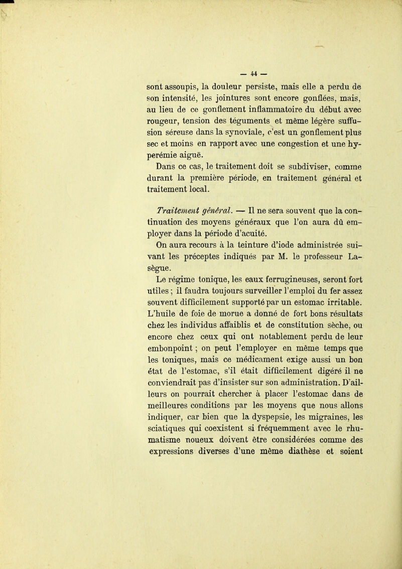 sont assoupis, la douleur persiste, mais elle a perdu de son intensité, les jointures sont encore gonflées, mais, au lieu de ce gonflement inflammatoire du début avec rougeur, tension des téguments et même légère sufiu- sion séreuse dans la synoviale, c'est un gonflement plus sec et moins en rapport avec une congestion et une hy- perémie aiguë. Dans ce cas, le traitement doit se subdiviser, comme durant la première période, en traitement général et traitement local. Traitement général. — Il ne sera souvent que la con- tinuation des moyens généraux que l'on aura dû em- ployer dans la période d'acuité. On aura recours à la teinture d'iode administrée sui- vant les préceptes indiqués par M. le professeur La- sègue. Le régime tonique, les eaux ferrugineuses, seront fort utiles ; il faudra toujours surveiller l'emploi du fer assez souvent difficilement supporté par un estomac irritable. L'huile de foie de morue a donné de fort bons résultats chez les individus affaiblis et de constitution sèche, ou encore chez ceux qui ont notablement perdu de leur embonpoint ; on peut l'employer en même temps que les toniques, mais ce médicament exige aussi un bon état de l'estomac, s'il était difficilement digéré il ne conviendrait pas d'insister sur son administration. D'ail- leurs on pourrait chercher à placer l'estomac dans de meilleures conditions par les moyens que nous allons indiquer, car bien que la dyspepsie, les migraines, les sciatiques qui coexistent si fréquemment avec le rhu- matisme noueux doivent être considérées comme des expressions diverses d'une même diathèse et soient