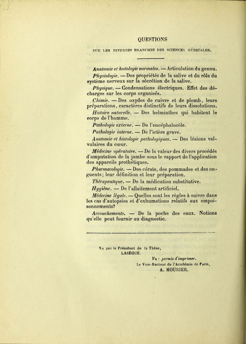QUESTIONS SUR l.ES DIVERSES BRANCHES DES SCIENCES JIKDICALES. Anatomie et histologie normales. —Articulation du genou. Physiologie. —Des propriétés de la salive et du rôle du système nerveux sur la sécrétion de la salive. Physique. — Condensations électriques. Effet des dé- charges sur les corps organisés. Chimie. — Des oxydes de cuivre et de plomb, leurs préparations, caractères distinctifs de leurs dissolutions. Histoire naturelle. — Des helminthes qui habitent le corps de l'homme. Pathologie externe. — De l'encéphalocèle. Pathologie interne. — De l'ictère grave. Anatomie et histologie pathologiques. — Des lésions val- vulaires du cœur. Médecine opératoire. — De la valeur des divers procédés d'amputation de la jambe sous le rapport de l'application des appareils prothétiques. Pharmacologie. — Des cérats, des pommades et des on- guents; leur définition et leur préparation. Thérapeutique. — De la médication substitutive. Hygiène. — De l'allaitement artificiel. Médecine légale. — Quelles sont les règles à suivre dans les cas d'autopsies et d'exhumations relatifs aux empoi- sonnements? Accouchements. — De la poche des eaux. Notions qu'elle peut fournir au diagnostic. Vu par le Président de la Thèse, LASÈGUE. Vu : permis d'imprimer. Le Vice-Kecteur de l'Académie de Paris, A. MOUlUEK.