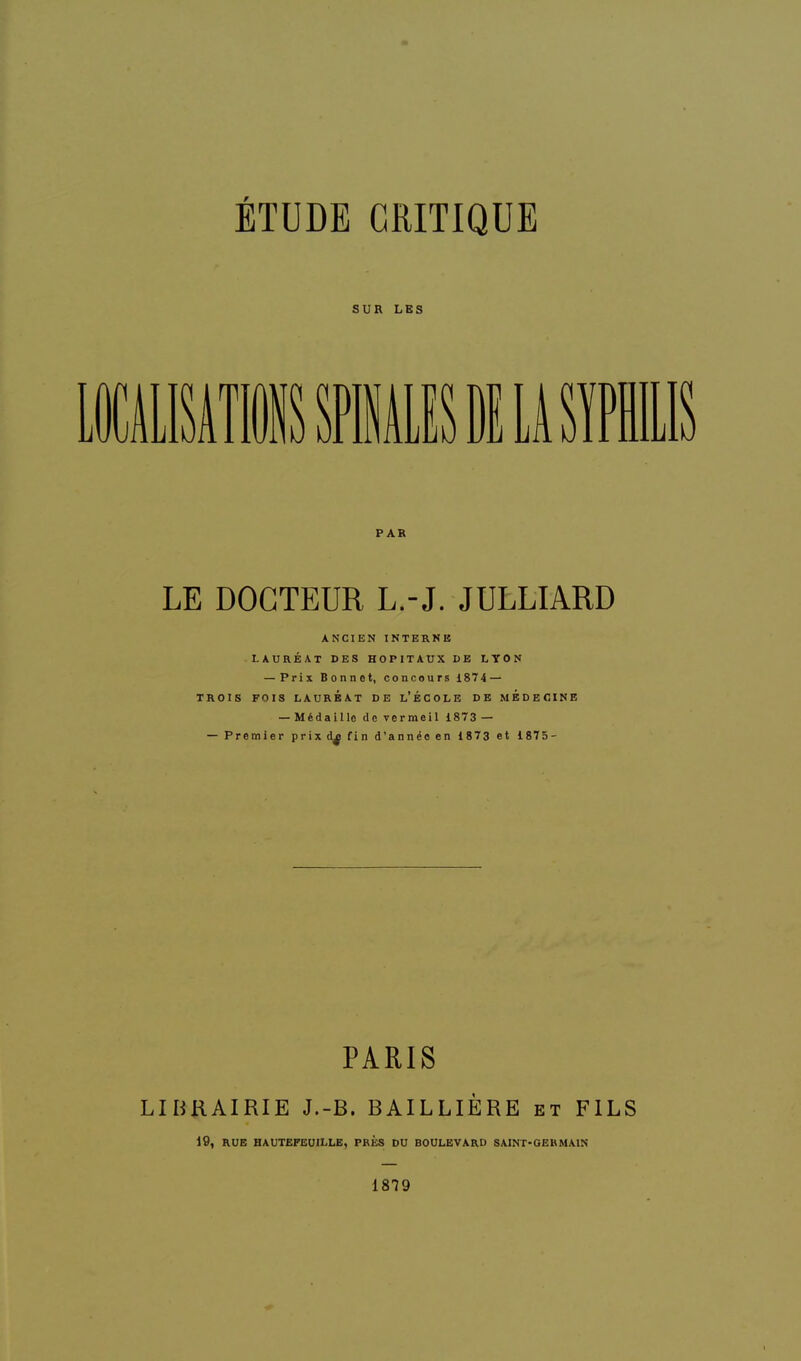 SUR LES PAR LE DOCTEUR L.-J. JULLIARD ANCIEN INTERNE LAURÉAT DES HOPITAUX DE LTON — Prix Bonnet, concours 1874 — TROIS FOIS LAURÉAT DE l'ÉCOLE DE MEDECINE — Médaille de vermeil 1873 — — Premier prix d^ fin d'année en 1873 et 1875- PARIS LIBRAIRIE J.-B. BAILLIÈRE et FILS 19, RUE HAUTEFEOILLE, PRÈS DU BOULEVARD SAINT-GEKMAIN 1879