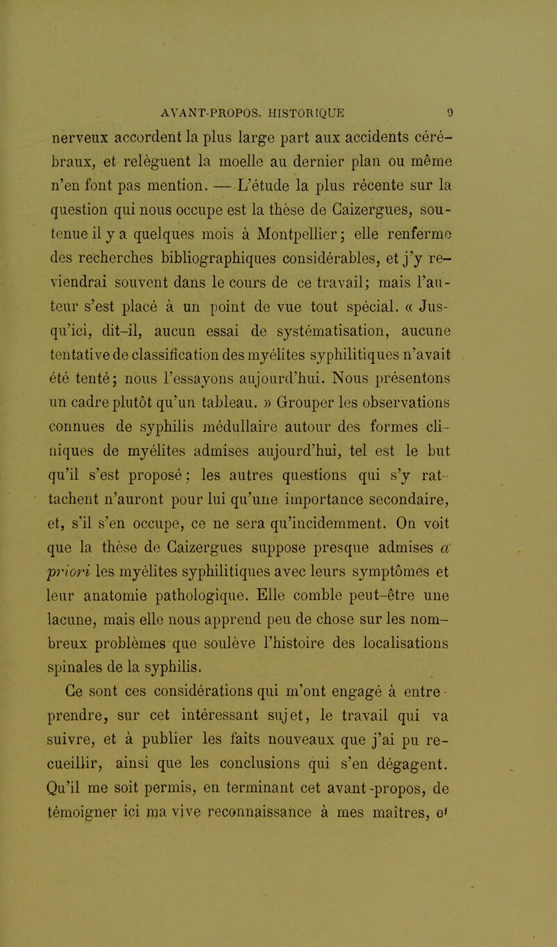 nerveux accordent la plus large part aux accidents céré- braux, et relèguent la moelle au dernier plan ou même n'en font pas mention. — L'étude la plus récente sur la question qui nous occupe est la thèse de Gaizergues, sou- tenue il y a quelques mois à Montpellier j elle renferme des recherches bibliographiques considérables, et j'y re- viendrai souvent dans le cours de ce travail; mais l'au- teur s'est placé à un point de vue tout spécial. « Jus- qu'ici, dit-il, aucun essai de systématisation, aucune tentative de classification des myélites syphilitiques n'avait été tenté; nous l'essayons aujourd'hui. Nous présentons un cadre plutôt qu'un tableau. » Grouper les observations connues de syphilis médullaire autour des formes cli- niques de myélites admises aujourd'hui, tel est le but qu'il s'est proposé; les autres questions qui s'y rat- tachent n'auront pour lui qu'une importance secondaire, et, s'il s'en occupe, ce ne sera qu'incidemment. On voit que la thèse de Gaizergues suppose presque admises a friori les myélites syphilitiques avec leurs symptômes et leur anatomie pathologique. Elle comble peut-être une lacune, mais elle nous apprend peu de chose sur les nom- breux problèmes que soulève l'histoire des localisations spinales de la syphilis. Ge sont ces considérations qui m'ont engagé à entre - prendre, sur cet intéressant sujet, le travail qui va suivre, et à publier les faits nouveaux que j'ai pu re- cueillir, ainsi que les conclusions qui s'en dégagent. Qu'il me soit permis, en terminant cet avant-propos, de témoigner ici jna vive reconnaissance à mes maîtres, g<