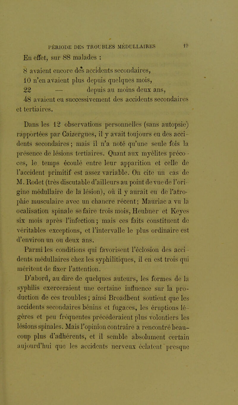 En effet, sur 88 malades : 8 avaient encore de*s accidents secondaires, 10 n'en avaient plus depuis quelques mois, 22 — depuis au moins deux ans, 48 avaient eu successivement des accidents secondaires et tertiaires. Dans les 12 observations personnelles (sans autopsie) rapportées par Gaizergues, il y avait toujours eu des acci- dents secondaires ; mais il n'a noté qu'une seule fois la présence de lésions tertiaires. Quant aux myélites préco - ces, le temps écoulé entre leur apparition et celle de l'accident primitif est assez variable. On cite un cas de M. Rodet (très discutable d'ailleurs au point de vue de l'ori- gine médullaire de la lésion), où il y aurait eu de l'atro- phie musculaire avec un chancre récent ; Mauriac a vu la ocalisation spinale se faire trois mois, Heubner et Keyes six mois après l'infection ; mais ces faits constituent de véritables exceptions, et l'intervalle le plus ordinaire est d'environ un on deux ans. Parmi les conditions qui favorisent l'éclosion des acci - dents médullaires chez les syphilitiques, il en est trois qui méritent de fixer l'attention. D'abord, au dire de quelques auteurs, les formes de la syphilis exerceraient une certaine influence sur la pro- duction de ces troubles ; ainsi Broadbent soutient que les accidents secondaires bénins et fugaces, les éruptions lé- gères et peu fréquentes précéderaient plus volontiers les lésions spinales. Mais l'opinion contraire a rencontré beau- coup plus d'adhérents, et il semble absolument certain aujourd'hui que les accidents nerveux éclatent presque