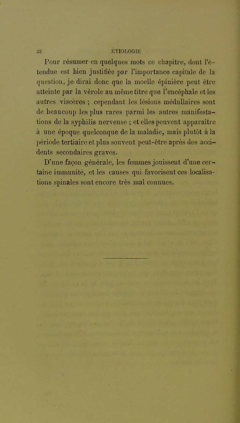 Pour résumer en quelques mots ce chapitre, dont l'é- tendue est bien justifiée par l'importance capitale de la question, je dirai donc que la moelle épinière peut être atteinte par la vérole au même titre que l'encéphale et les autres viscères ; cependant les lésions médullaires sont de beaucoup les plus rares parmi les autres manifesta- tions de la syphilis nerveuse ; et elles peuvent apparaître à une époque quelconque de la maladie, mais plutôt à la période tertiaire et plus souvent peut-être après des acci- dents secondaires graves. D'une façon générale, les femmes jouissent d'une cer- taine immunité, et les causes qui favorisent ces localisa- tions spinales sont encore très mal connues.