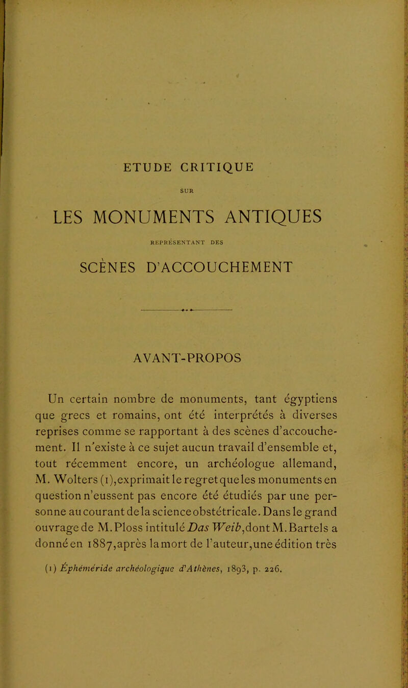 SUR LES MONUMENTS ANTIQUES REPRÉSENTANT DES SCÈNES D’ACCOUCHEMENT AVANT-PROPOS Un certain nombre de monuments, tant égyptiens que grecs et romains, ont été interprétés à diverses reprises comme se rapportant à des scènes d’accouche- ment. Il n'existe à ce sujet aucun travail d’ensemble et, tout récemment encore, un archéologue allemand, M. Wolters ( i ),exprimait le regret que les monuments en question n’eussent pas encore été étudiés par une per- sonne au courant delà scienceobstétricale. Dans le grand ouvrage de M.Ploss intitulé TFé/^,dont M.Bartels a donné en 1887,après la mort de l’auteur,une édition très