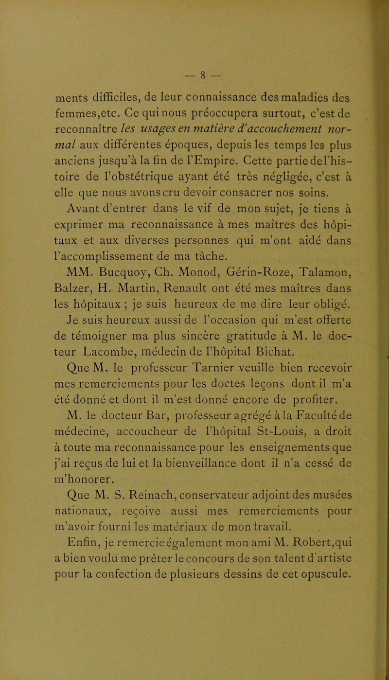 ments difficiles, de leur connaissance des maladies des la femmes,etc. Ce qui nous préoccupera surtout, c’est de , I reconnaître les usages en matière d'accouchement nor- ■ I mal aux différentes époques, depuis les temps les plus 3 anciens jusqu’à la fin de l’Empire. Cette partie del’his- il toire de l’obstétrique ayant été très négligée, c’est à elle que nous avons cru devoir consacrer nos soins. j Avant d’entrer dans le vif de mon sujet, je tiens à exprimer ma reconnaissance à mes maîtres des hôpi- taux et aux diverses personnes qui m’ont aidé dans l’accomplissement de ma tâche. y MM. Bucquoy, Ch. Monod, Gérin-Roze, Talamon, p Balzer, H. Martin, Renault ont été mes maîtres dans V. les hôpitaux ; je suis heureux de me dire leur obligé. Je suis heureux aussi de l’occasion qui m’est offerte de témoigner ma plus sincère gratitude à M. le doc- teur Lacombe, médecin de l’hôpital Bichat. - , Que M. le professeur Tarnier veuille bien recevoir mes remerciements pour les doctes leçons dont il m’a été donné et dont il m’est donné encore de profiter. M. le docteur Bar, professeur agrégé à la Faculté de médecine, accoucheur de l’hôpital St-Louis, a droit à toute ma reconnaissance pour les enseignements que j’ai reçus de lui et la bienveillance dont il n’a cessé de m’honorer. Que M. S. Reinach, conservateur adjoint des musées nationaux, reçoive aussi mes remerciements pour m’avoir fourni les matériaux de mon travail. Enfin, je remercie également mon ami M. Robert,qui a bien voulu me prêter le concours de son talent d’artiste pour la confection de plusieurs dessins de cet opuscule.