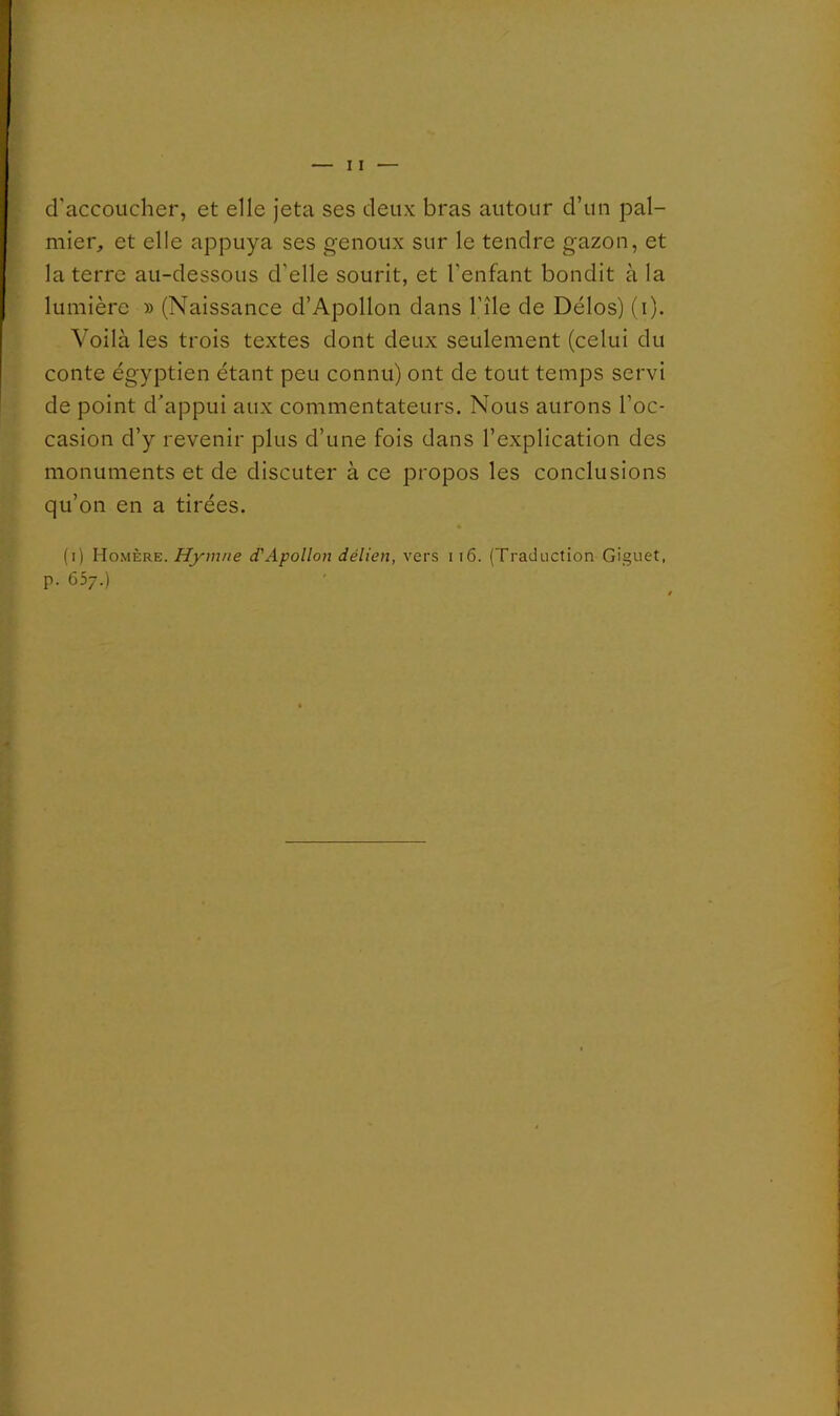 d’accoucher, et elle Jeta ses deux bras autour d’un pal- mier, et elle appuya ses genoux sur le tendre gazon, et la terre au-dessous d'elle sourit, et l'enfant bondit à la lumière » (Naissance d’Apollon dans l’île de Délos) (i). Voilà les trois textes dont deux seulement (celui du conte égyptien étant peu connu) ont de tout temps servi de point d'appui aux commentateurs. Nous aurons l’oc- casion d’y revenir plus d’une fois dans l’explication des monuments et de discuter à ce propos les conclusions qu’on en a tirées. (i) HoxMère. Hymne d'Apollon délien, vers i i6. (Traduction Giguet, p. 657.)