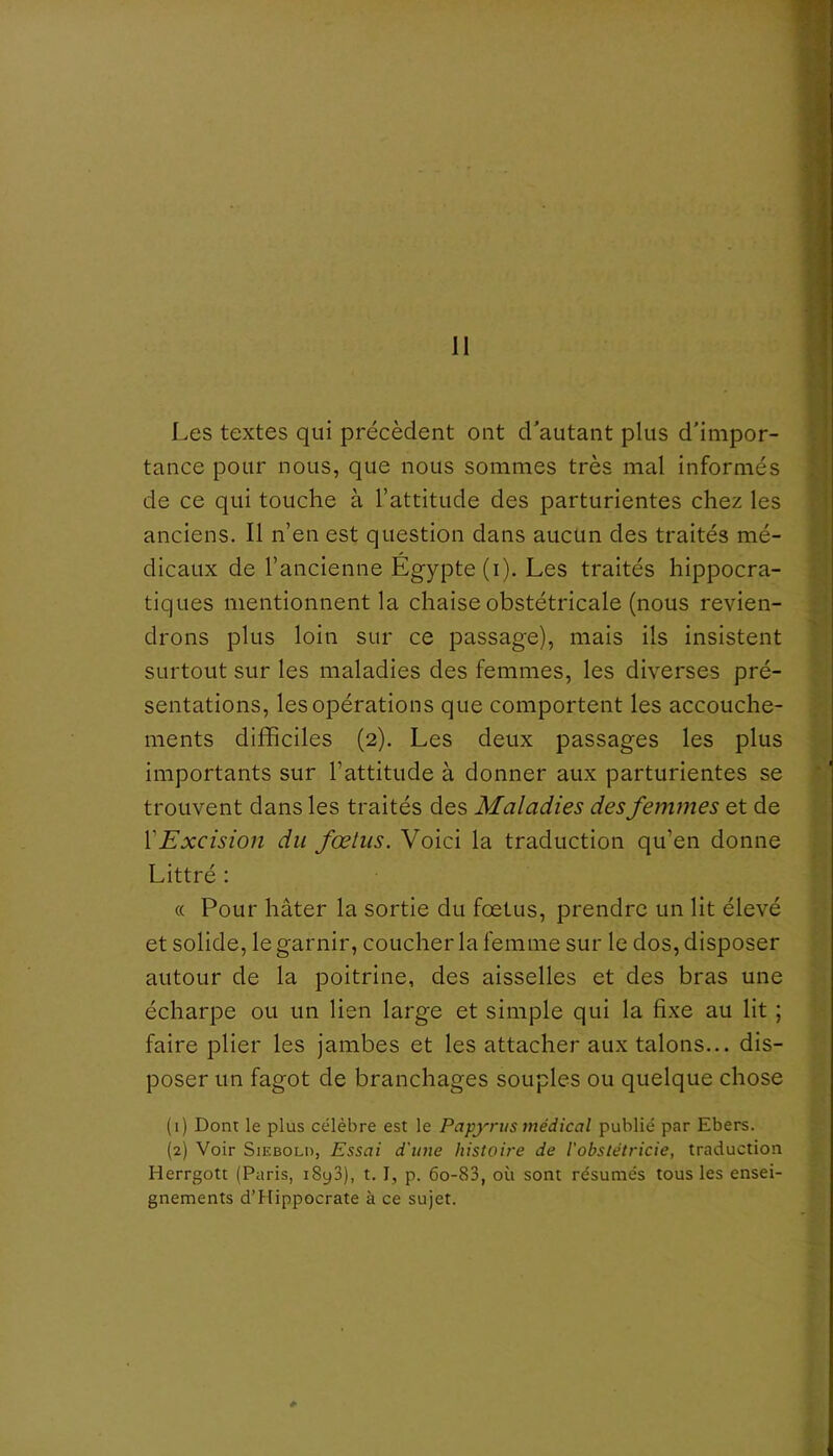 il Les textes qui précèdent ont d'autant plus d'impor- tance pour nous, que nous sommes très mal informés de ce qui touche à l’attitude des parturientes chez les anciens. Il n’en est question dans aucun des traités mé- dicaux de l’ancienne Égypte (i). Les traités hippocra- tiques mentionnent la chaise obstétricale (nous revien- drons plus loin sur ce passage), mais ils insistent surtout sur les maladies des femmes, les diverses pré- sentations, les opérations que comportent les accouche- ments difficiles (2). Les deux passages les plus importants sur l’attitude à donner aux parturientes se trouvent dans les traités des Maladies des femmes et de {'Excision du fœtus. Voici la traduction qu’en donne Littré : « Pour hâter la sortie du fœtus, prendre un lit élevé et solide, le garnir, coucher la femme sur le dos, disposer autour de la poitrine, des aisselles et des bras une écharpe ou un lien large et simple qui la fixe au lit ; faire plier les jambes et les attacher aux talons... dis- poser un fagot de branchages souples ou quelque chose (1) Dont le plus célèbre est le Papyrus médical publié par Ebers. (2) Voir SiEBOLu, Essai d'une histoire de l'obslétricie, traduction Herrgott (Paris, i8y3), t. I, p. 6o-83, où sont résumés tous les ensei- gnements d’Hippocrate à ce sujet.