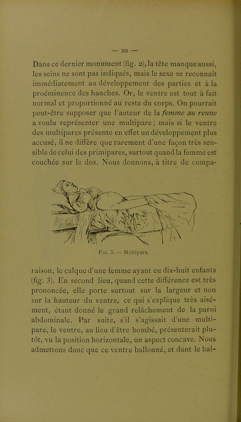 Dans ce dernier monument (fig. 2), la tête manque aussi, les seins ne sont pas indiqués, mais le sexe se reconnaît immédiatement au développement des parties et à la proéminence des hanches. Or, le ventre est tout à fait normal et proportionné au reste du corps. On pourrait peut-être supposer que l’auteur de la femme au renne a voulu représenter une multipare; mais si le ventre des multipares présente en effet un développement plus accusé, il ne diffère que rarement d’une façon très sen- sible de celui des primipares, surtout quand la femme est couchée sur le dos. Nous donnons, à titre de compa- raison, le calque d’une femme ayant eu dix-huit enfants (fig. 3). En second lieu, quand cette différence est très prononcée, elle porte surtout sur la largeur et non sur la hauteur du ventre^ ce qui s'explique très aisé- ment étant donné le grand relâchement de la paroi abdominale. Par suite, s’il s'agissait d’une multi- pare, le ventre, au lieu d’être bombé, présenterait plu- tôt, vu la position horizontale, un aspect concave. Nous admettons donc que ce ventre ballonné, et dont le bal-