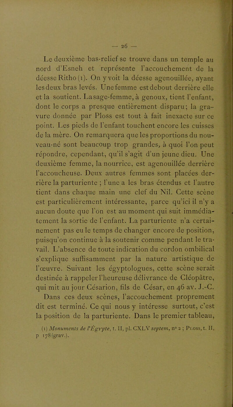 Le deuxième bas-relief se trouve dans un temple au nord d’Esneh et représente l’accouchement de la déesse Ritho (i). On y voit la déesse agenouillée, ayant les deux bras levés. Une femme est debout derrière elle et la soutient. La sage-femme, à genoux, tient l’enfant, dont le corps a presque entièrement disparu; la gra- vure donnée par Ploss est tout à fait inexacte sur ce point. Les pieds de l’enfant touchent encore les cuisses de la mère. On remarquera que les proportions du nou- veau-né sont beaucoup trop grandes, à quoi l’on peut répondre, cependant, qu’il s’agit d’un jeune dieu. Une deuxième femme, la nourrice, est agenouillée derrière l’accoucheuse. Deux autres femmes sont placées der- rière la parturiente ; Tune a les bras étendus et l’autre tient dans chaque main une clef du Nil. Cette scène est particulièrement intéressante, parce qu’ici il n’y a aucun doute que l’on est au moment qui suit immédia- tement la sortie de l’enfant. La parturiente n’a certai- nement pas eu le temps de changer encore de position, puisqu’on continue à la soutenir comme pendant le tra- vail. L’absence de toute indication du cordon ombilical s’explique suffisamment par la nature artistique de l’œuvre. Suivant les égyptologues, cette scène serait destinée à rappeler l’heureuse délivrance de Cléopâtre, qui mit au jour Césarion, fils de César, en 46 av. J.-C. Dans ces deux scènes, l’accouchement proprement dit est terminé. Ce qui nous y intéresse surtout, c’est la position de la parturiente. Dans le premier tableau, (i) Monuments de l’Égypte, t. II, pl. CXLV5e/>/e?n, n® 2 ; Pr.oss, t. II, P i78(grav.).