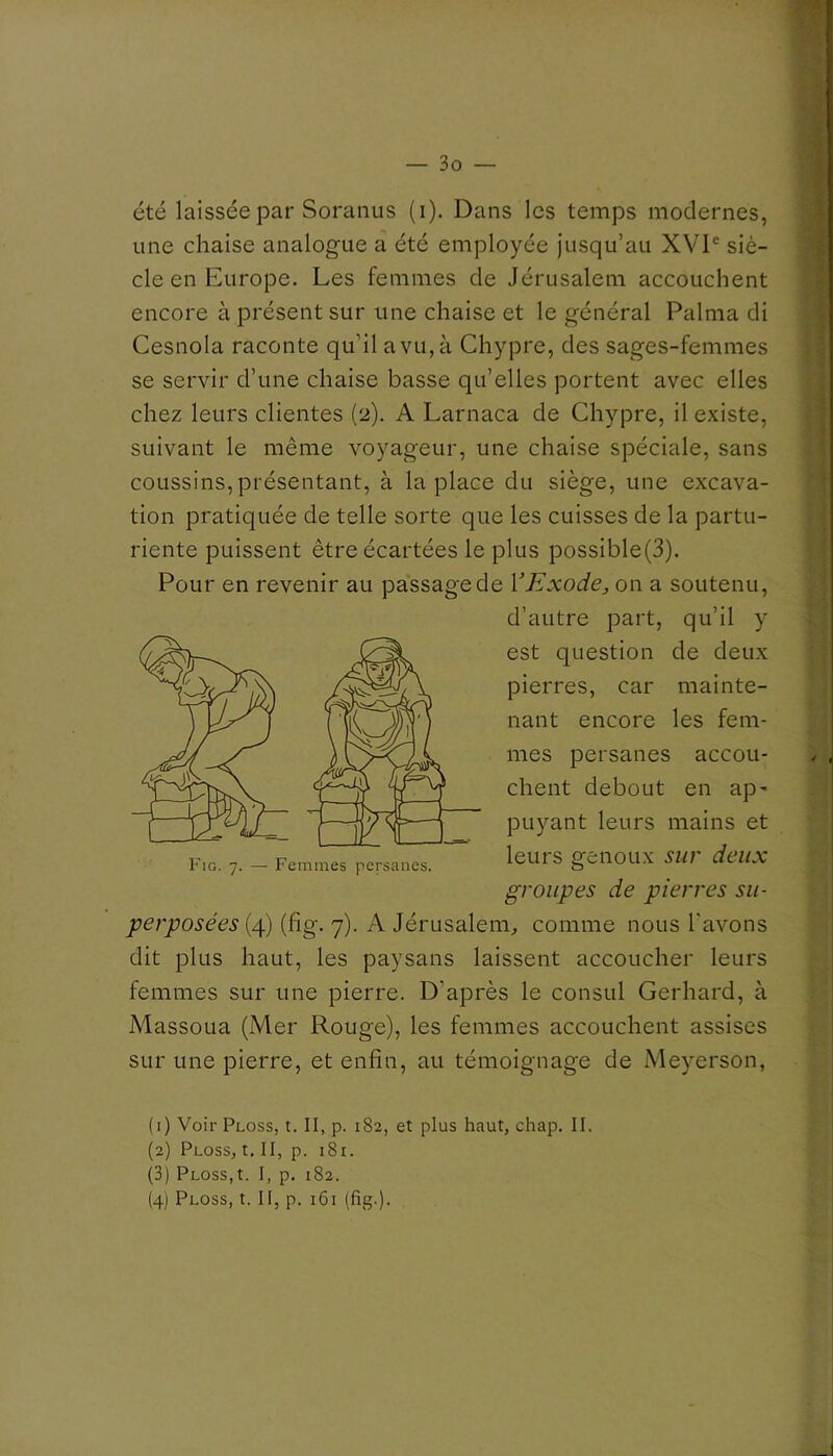 été laissée par Soranus (i). Dans les temps modernes, une chaise analogue a été employée jusqu’au XVD siè- cle en Europe. Les femmes de Jérusalem accouchent encore à présent sur une chaise et le général Palma di Cesnola raconte qu’il a vu, à Chypre, des sages-femmes se servir d’une chaise basse qu’elles portent avec elles chez leurs clientes (2). A Larnaca de Chypre, il existe, suivant le même voyageur, une chaise spéciale, sans coussins, présentant, à la place du siège, une excava- tion pratiquée de telle sorte que les cuisses de la partu- riente puissent être écartées le plus possible(3). Pour en revenir au passage de VExode, on a soutenu, d’autre part, qu’il y est question de deux pierres, car mainte- nant encore les fem- mes persanes accou- chent debout en ap' puyant leurs mains et leurs genoux sur deux groupes de pierres su- perposées {4) (fig. 7). A Jérusalem, comme nous l'avons dit plus haut, les paysans laissent accoucher leurs femmes sur une pierre. D’après le consul Gerhard, à Massoua (Mer Rouge), les femmes accouchent assises sur une pierre, et enfin, au témoignage de Meyerson, (1) Voir Ploss, t. II, p. 182, et plus haut, chap. II. (2) Ploss, t. II, p. i8i. (3) Ploss,t. I, p. 182. (4) Ploss, t. II, p. 161 (fig.).