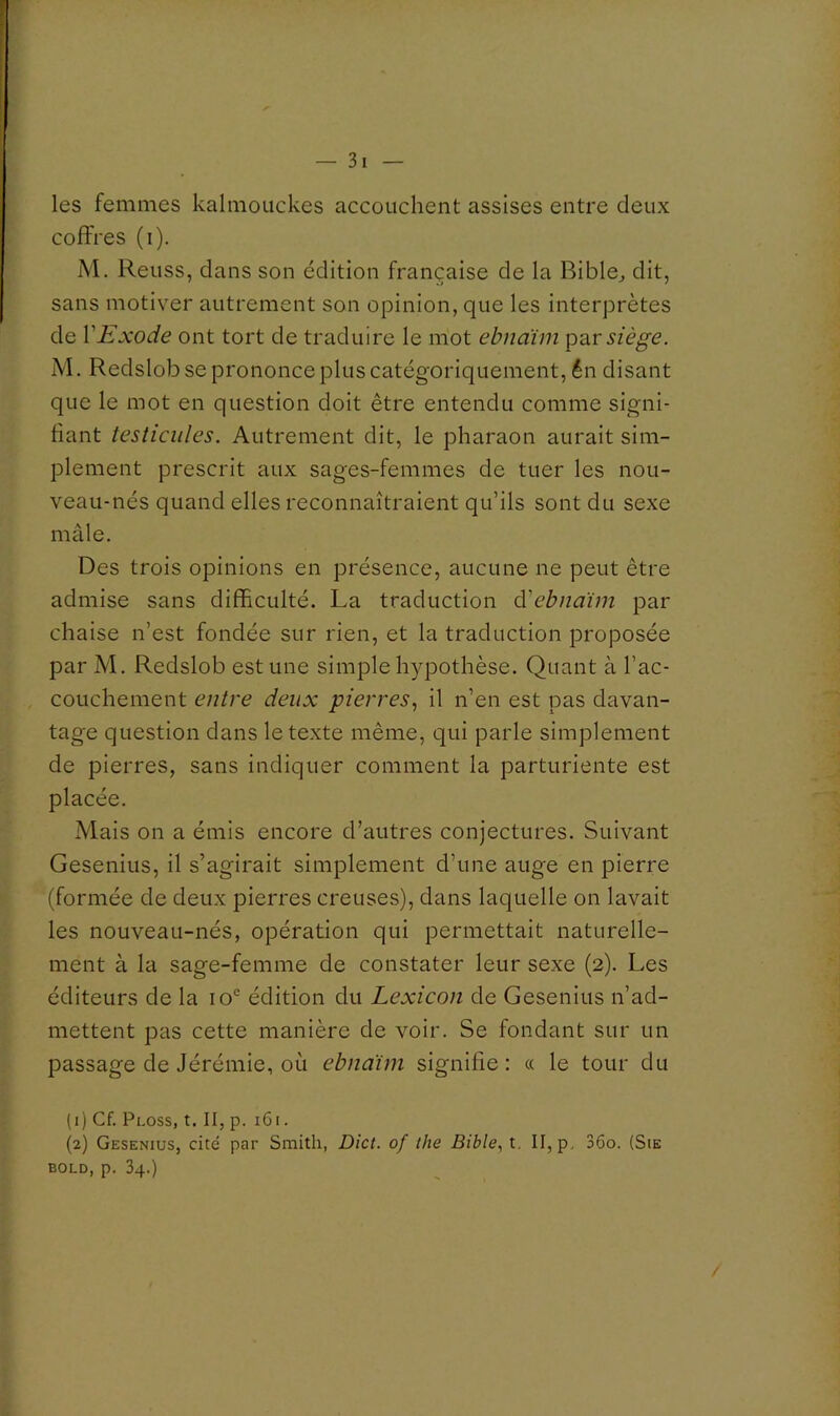 les femmes kalmouckes accouchent assises entre deux coffres (i). M. Reuss, dans son édition française de la Rible^ dit, sans motiver autrement son opinion, que les interprètes de VExode ont tort de traduire le mot ebnàim par sià^e. M. Redslob se prononce plus catégoriquement, én disant que le mot en question doit être entendu comme signi- fiant testicules. Autrement dit, le pharaon aurait sim- plement prescrit aux sages-femmes de tuer les nou- veau-nés quand elles reconnaîtraient qu’ils sont du sexe mâle. Des trois opinions en présence, aucune ne peut être admise sans difficulté. La traduction à'ebnaïm par chaise n’est fondée sur rien, et la traduction proposée par M. Redslob est une simple hypothèse. Quant à l’ac- couchement entre deux pierres., il n’en est pas davan- tage question dans le texte même, qui parle simplement de pierres, sans indiquer comment la parturiente est placée. Mais on a émis encore d’autres conjectures. Suivant Gesenius, il s’agirait simplement d’une auge en pierre (formée de deux pierres creuses), dans laquelle on lavait les nouveau-nés, opération qui permettait naturelle- ment à la sage-femme de constater leur sexe (2). Les éditeurs de la édition du Lexicon de Gesenius n’ad- mettent pas cette manière de voir. Se fondant sur un passage de Jérémie, où ebnaïm signifie: « le tour du (1) Cf. Ploss, t. II, p. 161. (2) Gesenius, cité par Smith, Dict. of the Bible., t, II, p. 36o. (Sie BOLD, p. 34.)