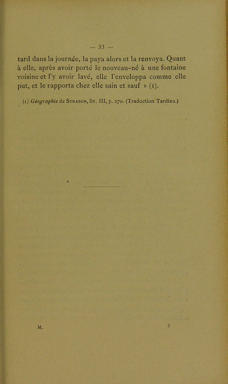 tard dans la journée, la paya alors et la renvoya. Quant à elle, après avoir porté le nouveau-né à une fontaine voisine et l’y avoir lavé, elle l’enveloppa comme elle put, et le rapporta chez elle sain et sauf » (i). (ij Géographie de Strabon, liv. III, p. 270. (Traduction Tardieu.) M. 3