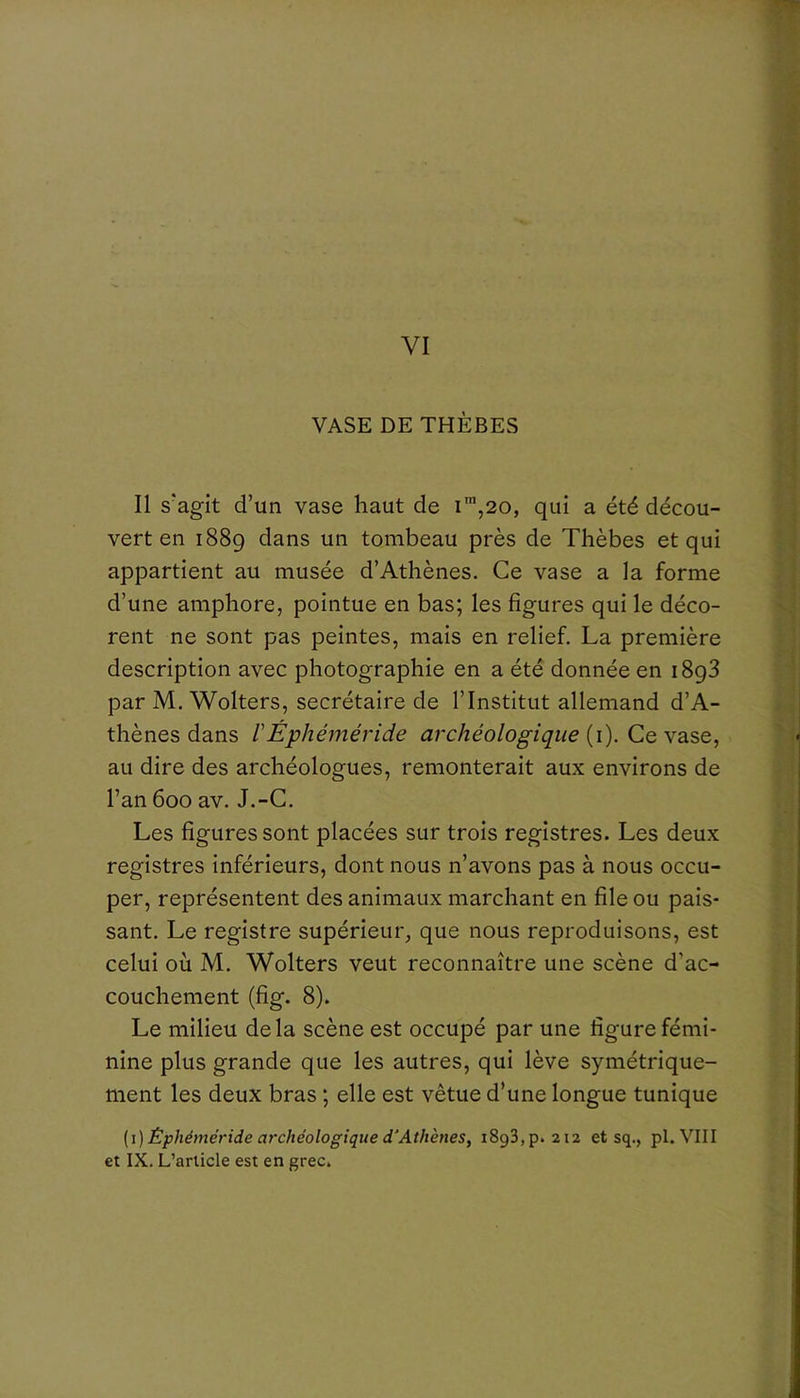 VI VASE DE THÈBES Il s'agit d’un vase haut de i™,20, qui a été décou- vert en 1889 un tombeau près de Thèbes et qui appartient au musée d’Athènes. Ce vase a la forme d’une amphore, pointue en bas; les figures qui le déco- rent ne sont pas peintes, mais en relief. La première description avec photographie en a été donnée en 1898 par M. Wolters, secrétaire de l’Institut allemand d’A- thènes dans rÉphéméride archéologique {\). Ce au dire des archéologues, remonterait aux environs de l’an 600 av. J.-C. Les figures sont placées sur trois registres. Les deux registres inférieurs, dont nous n’avons pas à nous occu- per, représentent des animaux marchant en file ou pais- sant. Le registre supérieur, que nous reproduisons, est celui où M. Wolters veut reconnaître une scène d’ac- couchement (fig. 8). Le milieu delà scène est occupé par une figure fémi- nine plus grande que les autres, qui lève symétrique- ment les deux bras ; elle est vêtue d’une longue tunique [i) Êphéméride archéologique d'Athènes, iSgSjp. 212 et sq., pl. VIII