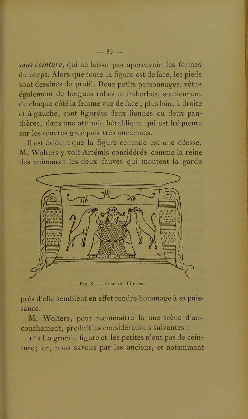 sans ceinture^ qui ne laisse pas apercevoir les formes du corps. Alors que toute la figure est de face, les pieds sont dessinés de profil. Deux petits personnages, vêtus également de longues robes et imberbes, soutiennent de chaque côté la femme vue de face ; plus loin, à droite et à gauche, sont figurées deux lionnes ou deux pan- thères, dans une attitude héraldique qui est fréquente sur les œuvres grecques très anciennes. Il est évident que la figure centrale est une déesse. M. Woltersy voit Artémis considérée comme la reine des animaux ; les deux fauves qui montent la garde près d’elle semblent en efiFet rendre hommage à sa puis- sance. M. Wolters, pour reconnaître là une scène d’ac- couchement, produit les considérations suivantes : 1° « La grande figure et les petites n’ont pas de cein- ture; or, nous savons par les anciens, et notamment