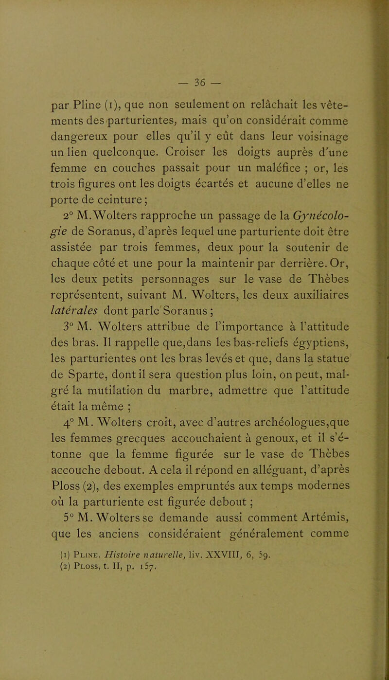 par Pline (i), que non seulement on relâchait les vête- ments des parturientes, mais qu’on considérait comme dangereux pour elles qu’il y eut dans leur voisinage un lien quelconque. Croiser les doigts auprès d'une femme en couches passait pour un maléfice ; or, les trois figures ont les doigts écartés et aucune d’elles ne porte de ceinture ; 2° M.Wolters rapproche un passage de la Gynécolo- gie de Soranus, d’après lequel une parturiente doit être assistée par trois femmes, deux pour la soutenir de chaque côté et une pour la maintenir par derrière. Or, les deux petits personnages sur le vase de Thèbes représentent, suivant M. Wolters, les deux auxiliaires latérales dont parle Soranus ; 3° M. Wolters attribue de l’importance à l’attitude des bras. Il rappelle que,dans les bas-reliefs égyptiens, les parturientes ont les bras levés et que, dans la statue de Sparte, dont il sera question plus loin, on peut, mal- gré la mutilation du marbre, admettre que l’attitude était la même ; 4° M. Wolters croit, avec d’autres archéologues,que les femmes grecques accouchaient à genoux, et il s’é- tonne que la femme figurée sur le vase de Thèbes accouche debout. A cela il répond en alléguant, d’après Ploss (2), des exemples empruntés aux temps modernes où la parturiente est figurée debout ; 5° M. Wolters se demande aussi comment Artémis, que les anciens considéraient généralement comme (1) Pline. Histoire naturelle, liv. XXVIII, 6, 5g. (2) Ploss, t, II, p. 157.