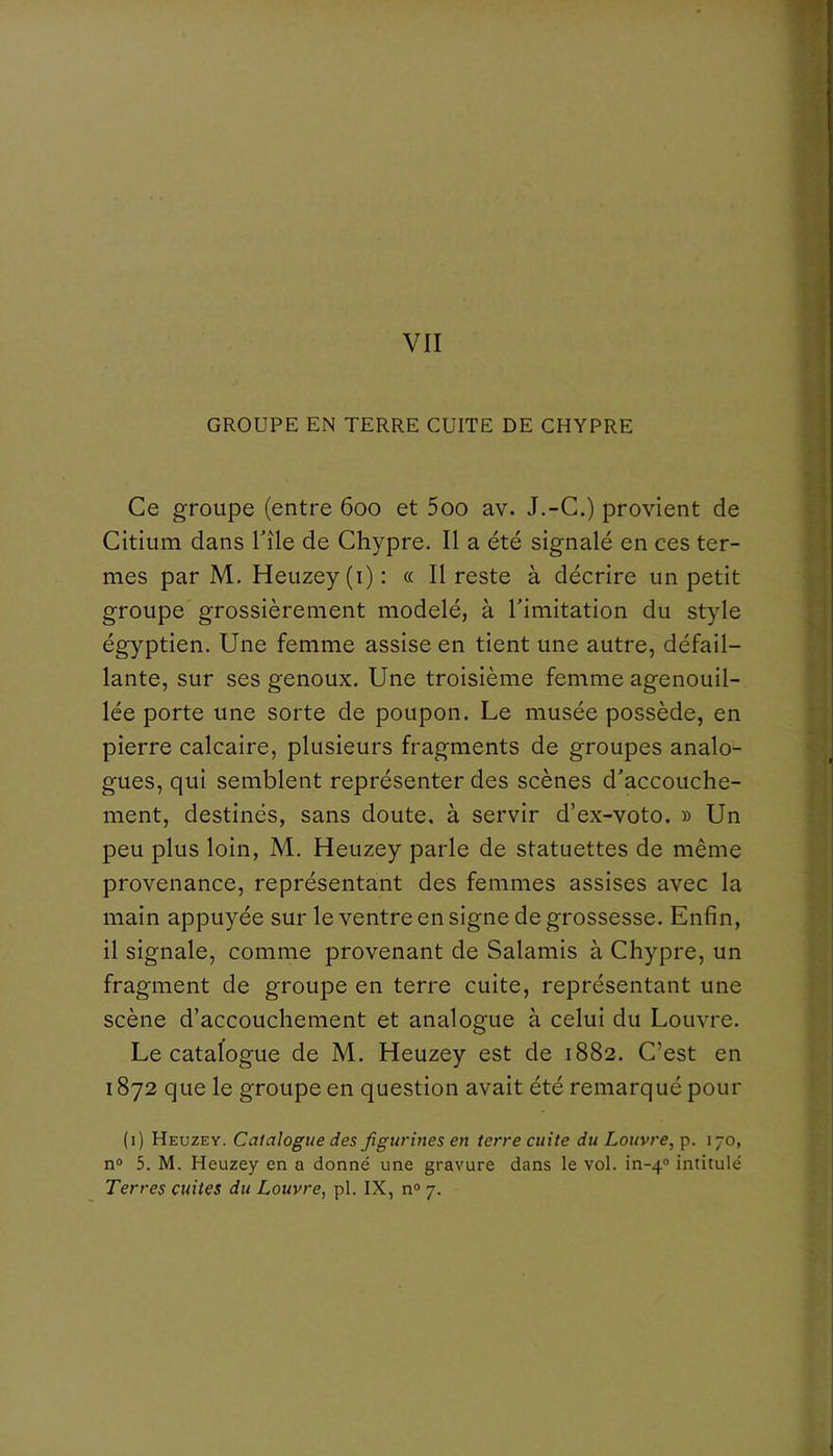 GROUPE EN TERRE CUITE DE CHYPRE Ce groupe (entre 600 et 5oo av. J.-C.) provient de Citium dans Tîle de Chypre. Il a été signalé en ces ter- mes par M. Heuzey (i) : « Il reste à décrire un petit groupe grossièrement modelé, à Timitation du style égyptien. Une femme assise en tient une autre, défail- lante, sur ses genoux. Une troisième femme agenouil- lée porte une sorte de poupon. Le musée possède, en pierre calcaire, plusieurs fragments de groupes analo- gues, qui semblent représenter des scènes d'accouche- ment, destinés, sans doute, à servir d’ex-voto. » Un peu plus loin, M. Heuzey parle de statuettes de même provenance, représentant des femmes assises avec la main appuyée sur le ventre en signe de grossesse. Enfin, il signale, comme provenant de Salamis à Chypre, un fragment de groupe en terre cuite, représentant une scène d’accouchement et analogue à celui du Louvre. Le catalogue de M. Heuzey est de 1882. C’est en 1872 que le groupe en question avait été remarqué pour (1) Heuzey. Catalogue des figurines en terre cuite du Louvre, 170, n® 5. M. Heuzey en a donné une gravure dans le vol. in-4® intitulé Terres cuites du Louvre, pl. IX, n® 7.