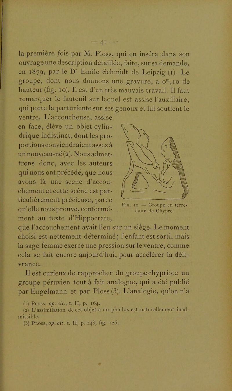 — 41 —• la première fols par M. Ploss, qui en inséra clans son ouvrage une description détaillée, faite, sur sa demande^ en 1879, par le D'' Emile Schmidt de Leipzig (i). Le groupe, dont nous donnons une gravure, a 10 de hauteur (fig. 10). Il est d’un très mauvais travail. Il faut remarquer le fauteuil sur lequel est assise l’auxiliaire, qui porte la parturiente sur ses genoux et lui soutient le ventre. L’accoucheuse, assise en face, élève un objet cylin- drique indistinct, dont les pro- portions conviendraient assez à un nouveau-né (2). Nous admet- trons donc, avec les auteurs qui nous ont précédé, que nous avons là une scène d’accou- chement et cette scène est par- ticulièrement précieuse, parce qu’elle nous prouve, conformé- ment au texte d’Hippocrate, que l’accouchement avait lieu sur un siège. Le moment choisi est nettement déterminé; l’enfant est sorti, mais la sage-femme exerce une pression sur le ventre, comme cela se fait encore îvnjourd’hui, pour accélérer la déli- vrance. 11 est curieux de rapprocher du groupe chypriote un groupe péruvien tout à fait analogue, qui a été publié par Engelmann et par Ploss (3). L’analogie, qu’on n’a (1) Ploss. op. cit., t. II, p. 164. (2) L’assimilation de cet objet à un phallus est naturellement inad- missible.