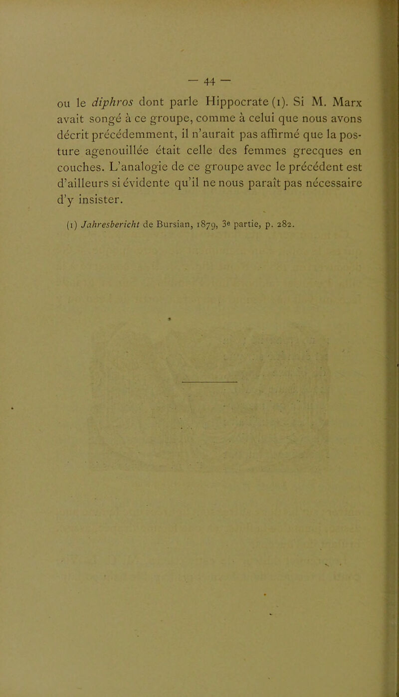 ou le diphros dont parle Hippocrate (i). Si M. Marx avait songé à ce groupe, comme à celui que nous avons décrit précédemment, il n’aurait pas alfirmé que la pos- ture agenouillée était celle des femmes grecques en couches. L’analogie de ce groupe avec le précédent est d’ailleurs si évidente qu’il ne nous paraît pas nécessaire d’y insister. (i) Jahresbericht de Bursian, 1879, 3e partie, p. 282.