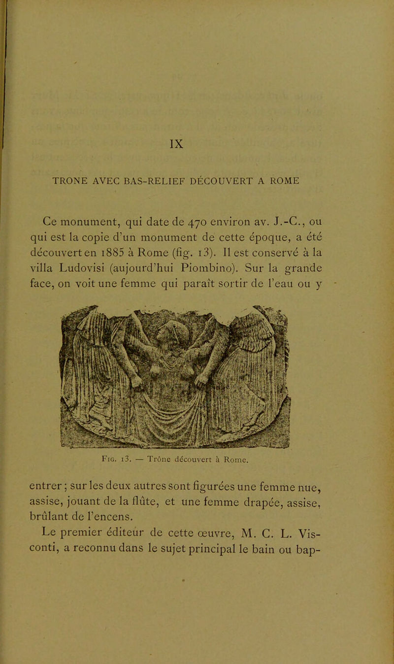 IX TRONE AVEC BAS-RELIEF DÉCOUVERT A ROME Ce monument, qui date de 470 environ av. J.-C., ou qui est la copie d’un monument de cette époque, a été découvert en i885 à Rome (fig. i3). 11 est conservé à la villa Ludovisi (aujourd’hui Piombino). Sur la grande face, on voit une femme qui paraît sortir de l’eau ou y Fig. i3. — Trône découvert à Rome. entrer ; sur les deux autres sont figurées une femme nue, assise, jouant de la flûte, et une femme drapée, assise, brûlant de l’encens. Le premier éditeûr de cette œuvre, M. C. L. Vis- conti, a reconnu dans le sujet principal le bain ou bap-