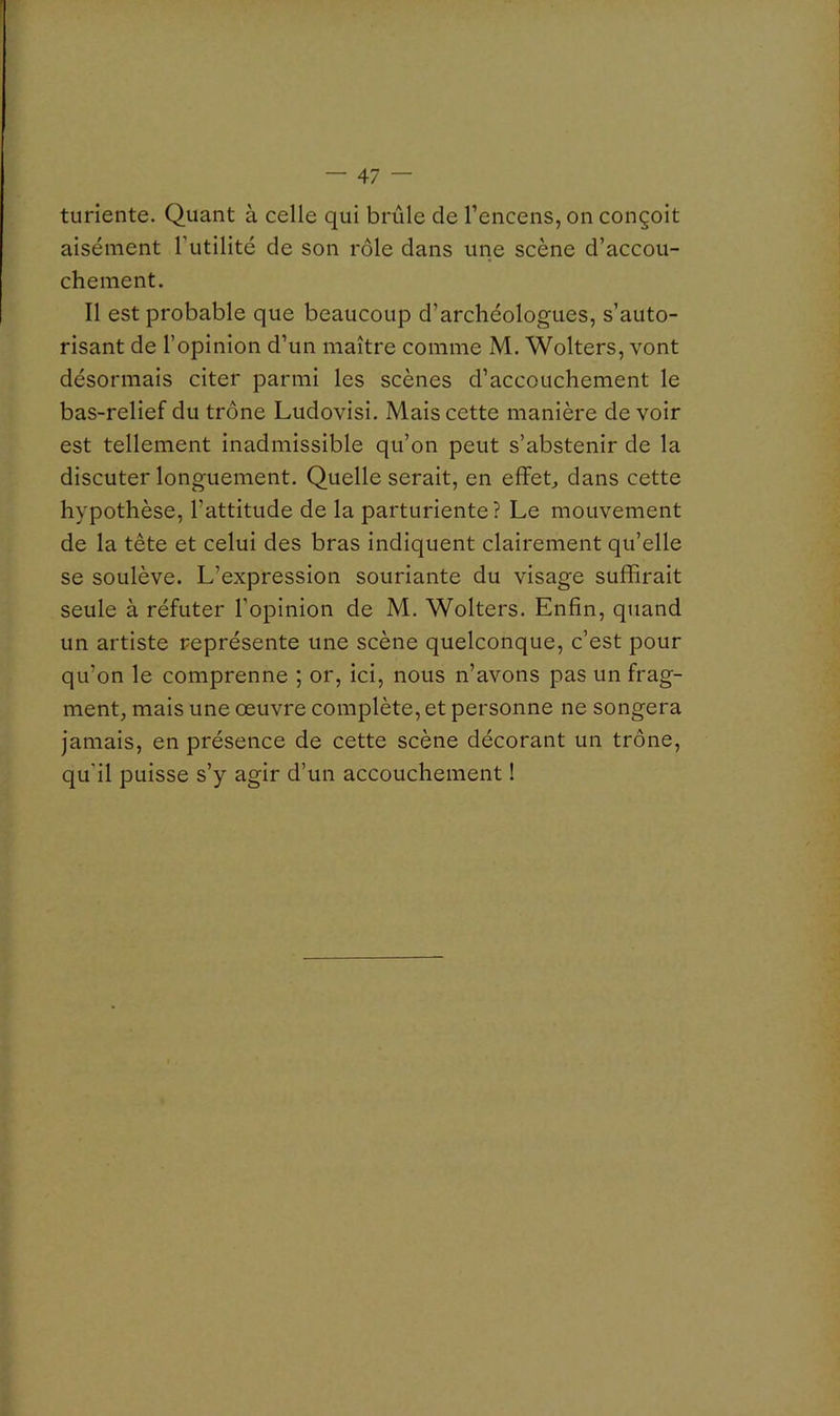 turiente. Quant à celle qui brûle de l’encens, on conçoit aisément Futilité de son rôle dans une scène d’accou- chement. Il est probable que beaucoup d’archéologues, s’auto- risant de l’opinion d’un maître comme M. Wolters, vont désormais citer parmi les scènes d’accouchement le bas-relief du trône Ludovisi. Mais cette manière de voir est tellement inadmissible qu’on peut s’abstenir de la discuter longuement. Quelle serait, en effets dans cette hypothèse, l’attitude de la parturiente ? Le mouvement de la tête et celui des bras indiquent clairement qu’elle se soulève. L’expression souriante du visage suffirait seule à réfuter l’opinion de M. Wolters. Enfin, quand un artiste représente une scène quelconque, c’est pour qu’on le comprenne ; or, ici, nous n’avons pas un frag- ment, mais une oeuvre complète, et personne ne songera jamais, en présence de cette scène décorant un trône, qu’il puisse s’y agir d’un accouchement !