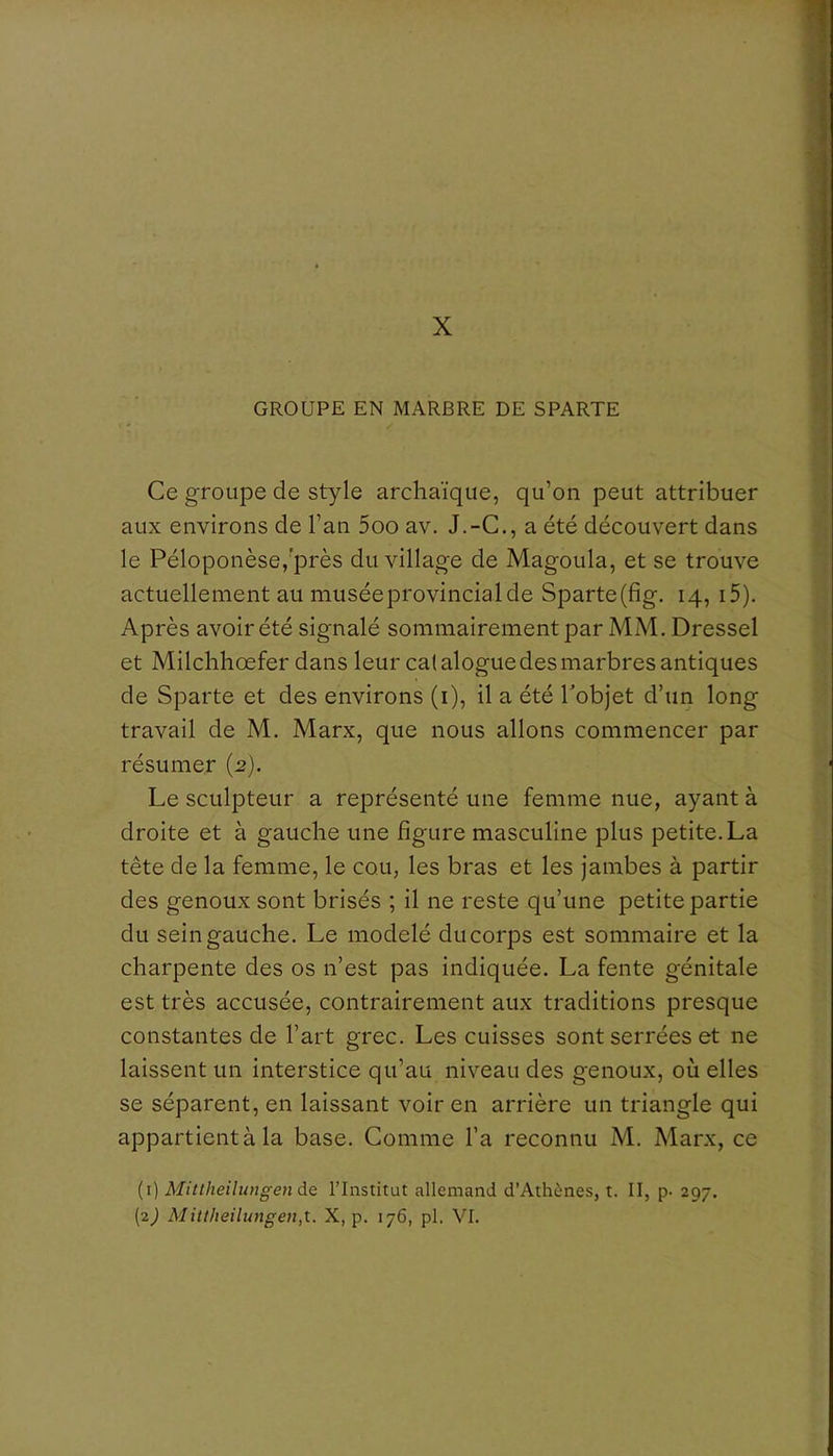 X GROUPE EN MARBRE DE SPARTE Ce groupe de style archaïque, qu’on peut attribuer aux environs de l’an 5oo av. J.-C., a été découvert dans le Péloponèse,'près du village de Magoula, et se trouve actuellement au musée provincial de Sparte(fig. 14, i5). Après avoir été signalé sommairement par MM. Dressel et Milchhœfer dans leur catalogue des marbres antiques de Sparte et des environs (i), il a été Tobjet d’un long travail de M. Marx, que nous allons commencer par résumer {2). Le sculpteur a représenté une femme nue, ayant à droite et à gauche une figure masculine plus petite. La tête de la femme, le cou, les bras et les jambes à partir des genoux sont brisés ; il ne reste qu’une petite partie du sein gauche. Le modelé du corps est sommaire et la charpente des os n’est pas indiquée. La fente génitale est très accusée, contrairement aux traditions presque constantes de l’art grec. Les cuisses sont serrées et ne laissent un interstice qu’au niveau des genoux, où elles se séparent, en laissant voir en arrière un triangle qui appartient à la base. Comme l’a reconnu M. Marx, ce (1) Mittheitwigende l’Institut allemand d’Athènes, t. II, p- 297.