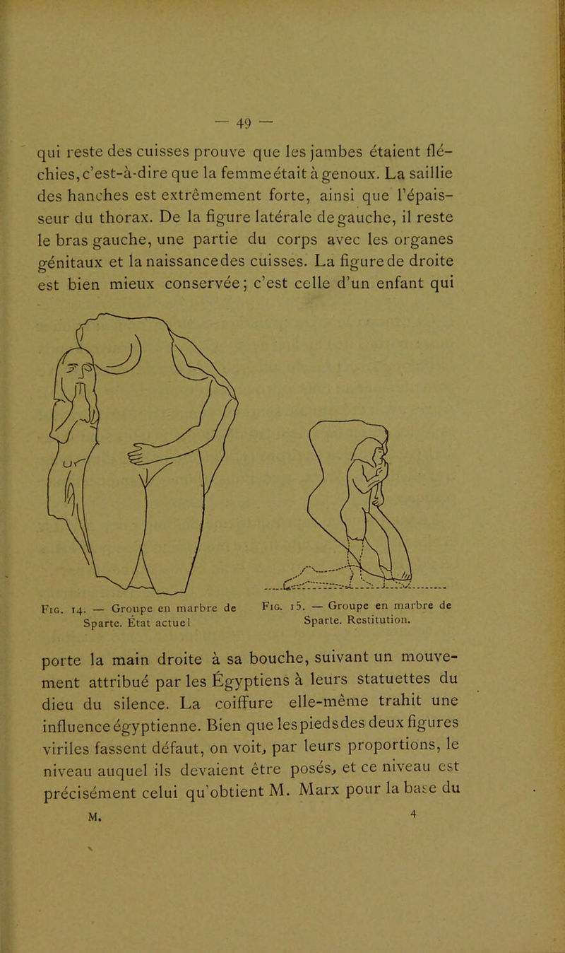 qui reste des cuisses prouve que les jambes étaient flé- chies, c’est-à-dire que la femmeétait à genoux. La saillie des hanches est extrêmement forte, ainsi que l’épais- seur du thorax. De la figure latérale de gauche, il reste le bras gauche, une partie du corps avec les organes génitaux et la naissancedes cuisses. La figure de droite est bien mieux conservée; c’est celle d’un enfant qui Fig. 14. — Groupe en marbre de Fig. i5. — Groupe en marbre de porte la main droite à sa bouche, suivant un mouve- ment attribué par les Égyptiens à leurs statuettes du dieu du silence. La coiffure elle-même trahit une influence égyptienne. Bien que les piedsdes deux figures viriles fassent défaut, on voiL par leurs proportions, le niveau auquel ils devaient être poses, et ce niveau est précisément celui qu’obtient M. Marx pour la bâte du M. Sparte. État actuel Sparte. Restitution.