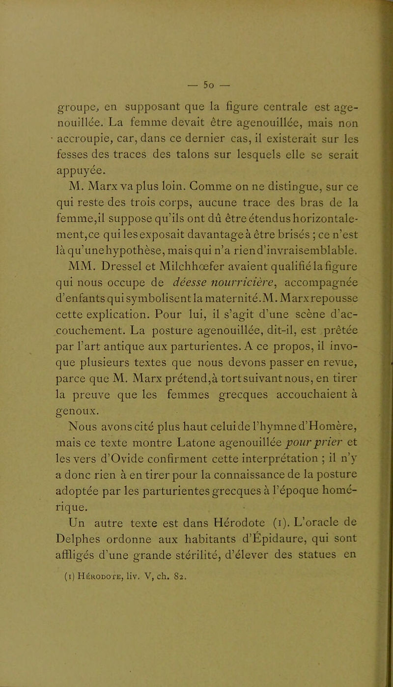 groupe^ en supposant que la figure centrale est age- nouillée. La femme devait être agenouillée, mais non accroupie, car, dans ce dernier cas, il existerait sur les fesses des traces des talons sur lesquels elle se serait appuyée. M. Marx va plus loin. Comme on ne distingue, sur ce qui reste des trois corps, aucune trace des bras de la femme,il suppose qu’ils ont dû être étendus horizontale- ment,ce qui les exposait davantage à être brisés ; ce n’est làqu’unehypothèse, mais qui n’a rien d’invraisemblable. MM. Dressel et Milclihœfer avaient qualifié la figure qui nous occupe de déesse nourricière^ accompagnée d’enfants qui symbolisent la maternité.M.Marxrepousse cette explication. Pour lui, il s’agit d’une scène d’ac- couchement. La posture agenouillée, dit-il, est prêtée par l’art antique aux parturientes. A ce propos, il invo- que plusieurs textes que nous devons passer en revue, parce que M. Marx prétend,à tortsuivant nous, en tirer la preuve que les femmes grecques accouchaient à genoux. Nous avons cité plus haut celui de l’hymne d’Homère, mais ce texte montre Latone agenouillée pour prier et les vers d’Ovide confirment cette interprétation ; il n’y a donc rien à en tirer pour la connaissance de la posture adoptée par les parturientes grecques à l’époque homé- rique. Un autre texte est dans Hérodote (i). L’oracle de Delphes ordonne aux habitants d’Épidaure, qui sont affligés d’une grande stérilité, d’élever des statues en (i) Hérodote, liv. V, ch. 82.