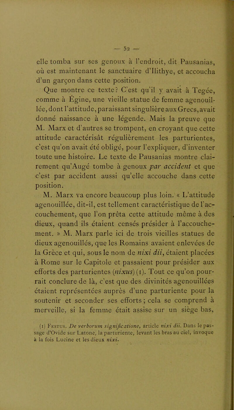 elle tomba sur ses genoux à l’endroit, dit Pausanias, où est maintenant le sanctuaire d’Ilithye, et accoucha d’un garçon dans cette position. Que montre ce texte? C'est qu’il y avait à Tegée, comme à Égine, une vieille statue de femme agenouil- lée, dont l’attitude, paraissant singulière aux Grecs, avait donné naissance à une légende. Mais la preuve que M. Marx et d’autres se trompent, en croyant que cette attitude caractérisât régulièrement les parturientes, c’est qu’on avait été obligé, pour l’expliquer, d’inventer toute une histoire. Le texte de Pausanias montre clai- rement qu’Augé tombe à genoux par accident et que c’est par accident aussi qu’elle accouche dans cette position. M. Marx va encore beaucoup plus loin. « L’attitude agenouillée, dit-il, est tellement caractéristique de l’ac- couchement, que l’on prêta cette attitude même à des dieux, quand ils étaient censés présider à l’accouche- ment. » M. Marx parle ici de trois vieilles statues de dieux agenouillés, que les Romains avaient enlevées de la Grèce et qui, sous le nom de nixi dii, étaient placées à Rome sur le Capitole et passaient pour présider aux efforts des parturientes {nixus) (i). Tout ce qu’on pour- rait conclure de là, c’est que des divinités agenouillées étaient représentées auprès d’une parturiente pour la soutenir et seconder ses efforts ; cela se comprend à merveille, si la femme était assise sur un siège bas, (i) P’estus. De verboritm significatione, article ni.vi dit. Dans le pas- sage d’Ovide sur Latone, la parturiente, levant les bras au ciel, invoque à la fois Lucine et les dieux nixi.