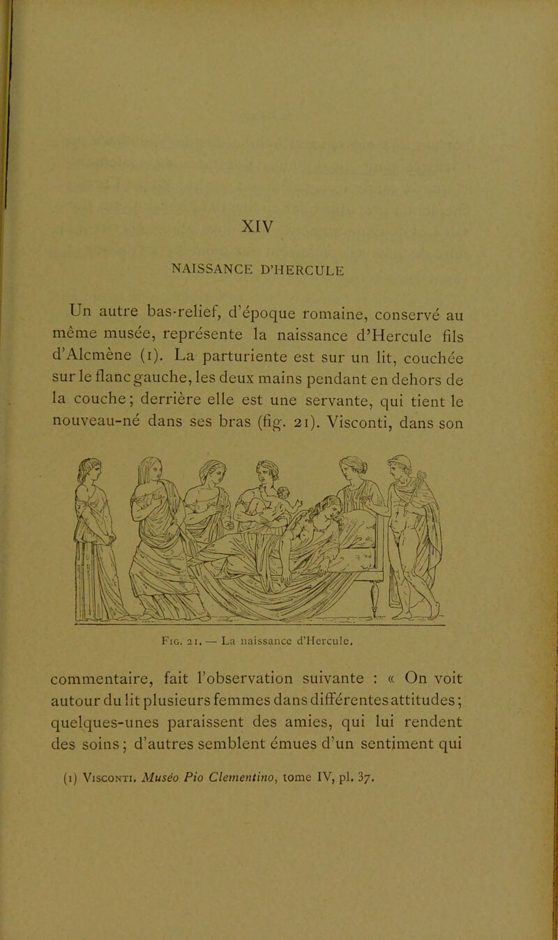 XIV NAISSANCE D’HERCULE Un autre bas-relief, d’époque romaine, conservé au même musée, représente la naissance d’Hercule fils d’Alcmène (i). La parturiente est sur un lit, couchée sur le flanc gauche, les deux mains pendant en dehors de la couche ; derrière elle est une servante, qui tient le nouveau-né dans ses bras (fig. 21). Visconti, dans son commentaire, fait l’observation suivante : « On voit autour du lit plusieurs femmes dans différentes attitudes ; quelques-unes paraissent des amies, qui lui rendent des soins ; d’autres semblent émues d’un sentiment qui