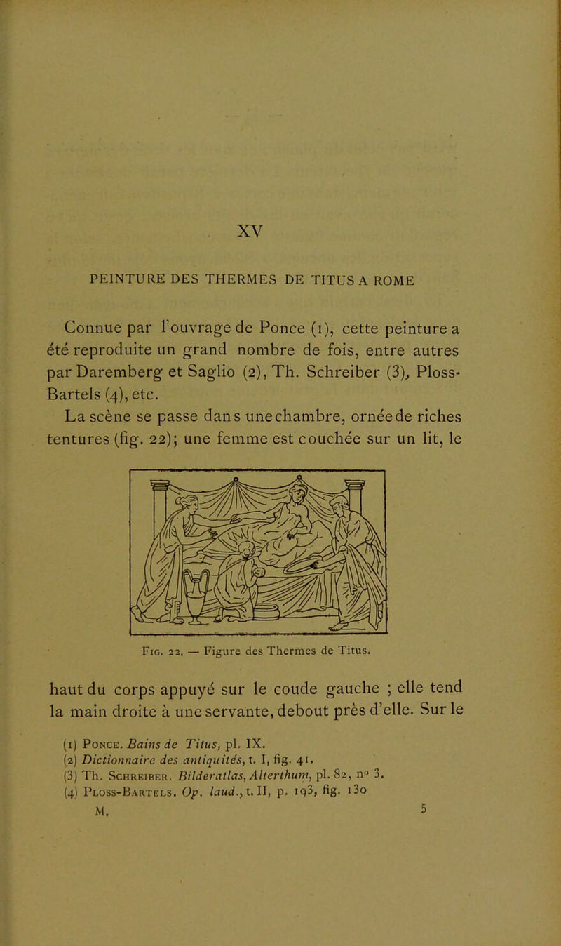 XV PEINTURE DES THERMES DE TITUS A ROME Connue par Touvrage de Ponce (i), cette peinture a été reproduite un grand nombre de fois, entre autres par Daremberg et Saglio (2), Th. Schreiber (3)^ Ploss- Bartels (4), etc. La scène se passe dans une chambre, ornée de riches tentures (fig. 22); une femme est couchée sur un lit, le Fig. 22. — Figure des Thermes de Titus. haut du corps appuyé sur le coude gauche ; elle tend la main droite à une servante, debout près d’elle. Sur le (1) Pouce. Bains de Titus, pl. IX. (2) Dictionnaire des antiquités, t. I, fig. 41. (3) Th. Schreiber. Bilderatlas, Alterthum, pl. 82, n® 3. (4) Ploss-B.\rtels, Op. laud.,uU, p. iq3, fig. i3o 5