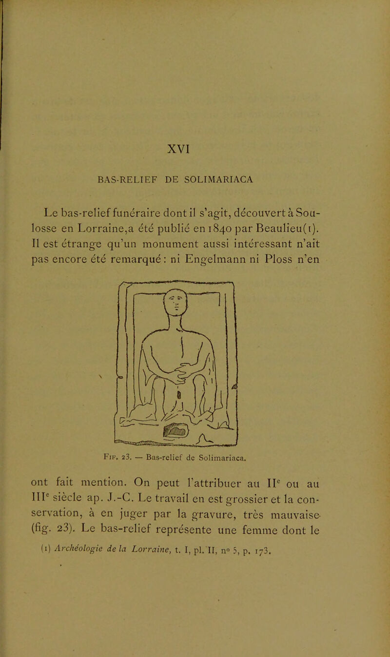 BAS-RELIEF DE SOLIMARIACA Le bas-relief funéraire dont il s’agit, découvert à Sou- losse en Lorraine,a été publié en 1840 par Beaulieu(i). Il est étrange qu’un monument aussi intéressant n’ait pas encore été remarqué : ni Engelmann ni Ploss n’en Fif. 23. — Bas-relief de Solimariaca. ont fait mention. On peut l’attribuer au IP ou au IIP siècle ap. J.-G. Le travail en est grossier et la con- servation, à en juger par la gravure, très mauvaise- (fig. 23). Le bas-relief représente une femme dont le