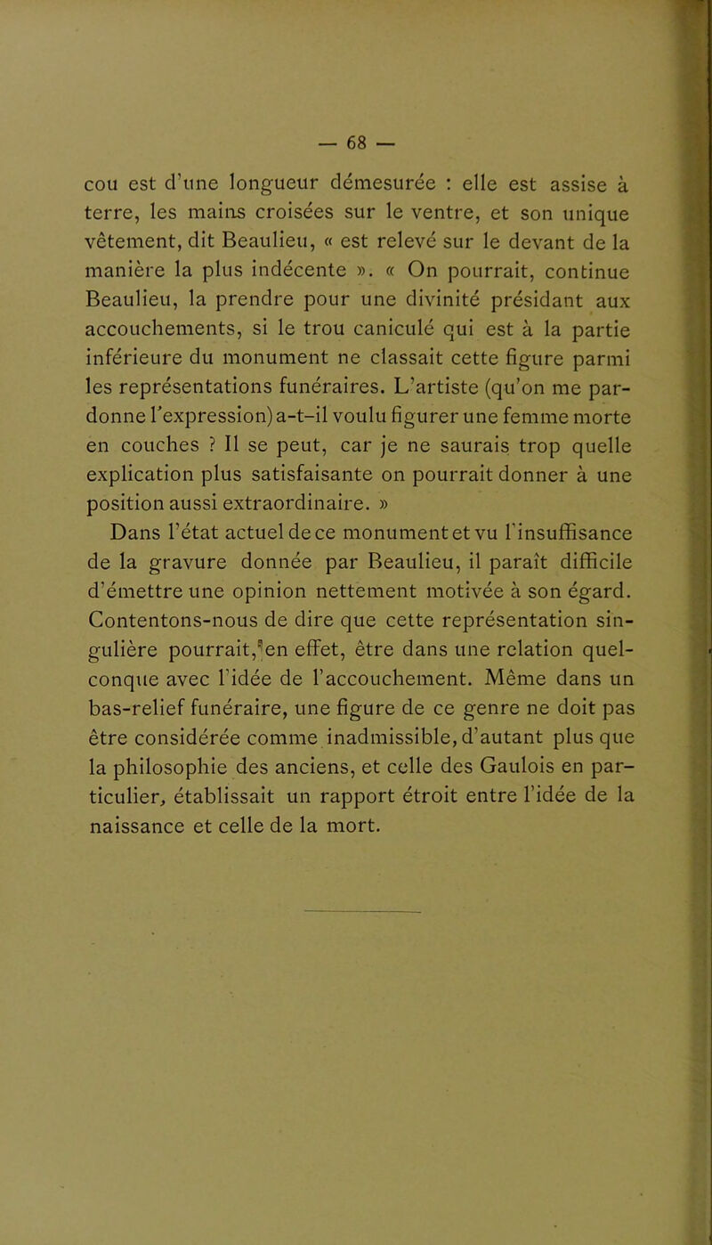 cou est d’une longueur démesurée ; elle est assise à terre, les mains croisées sur le ventre, et son unique vêtement, dit Beaulieu, « est relevé sur le devant de la manière la plus indécente ». « On pourrait, continue Beaulieu, la prendre pour une divinité présidant aux accouchements, si le trou caniculé qui est à la partie inférieure du monument ne classait cette figure parmi les représentations funéraires. L’artiste (qu’on me par- donne Texpression) a-t-il voulu figurer une femme morte en couches ? Il se peut, car je ne saurais trop quelle explication plus satisfaisante on pourrait donner à une position aussi extraordinaire. » Dans l’état actuel de ce monument et vu l'insuffisance de la gravure donnée par Beaulieu, il paraît difficile d’émettre une opinion nettement motivée à son égard. Contentons-nous de dire que cette représentation sin- gulière pourrait,^en effet, être dans une relation quel- conque avec l’idée de l’accouchement. Même dans un bas-relief funéraire, une figure de ce genre ne doit pas être considérée comme inadmissible, d’autant plus que la philosophie des anciens, et celle des Gaulois en par- ticulier, établissait un rapport étroit entre l’idée de la naissance et celle de la mort.