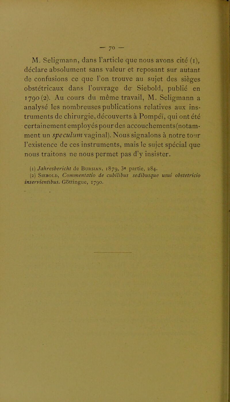 — 'JO — M. Seligmann, clans l’article que nous avons cité (i), déclare absolument sans valeur et reposant sur autant de confusions ce que l’on trouve au sujet des sièges obstétricaux dans l’ouvrage de- Siebold, publié en 1790(2). Au cours du même travail, M, Seligmann a analysé les nombreuses publications relatives aux ins- truments de chirurgie, découverts à Pompéï, qui ont été certainement employés pour des accouchements(notam- ment un spéculum vaginal). Nous signalons à notre tour l’existence de ces instruments, mais le sujet spécial que nous traitons ne nous permet pas d’y insister. (1) Jahresbericht de Bursian, 1879^ 3« partie, 284. (2) Siebold, Commentatio de cubilibus sedibusque usui obstetricio inservientibus. Gottingue, 1790.