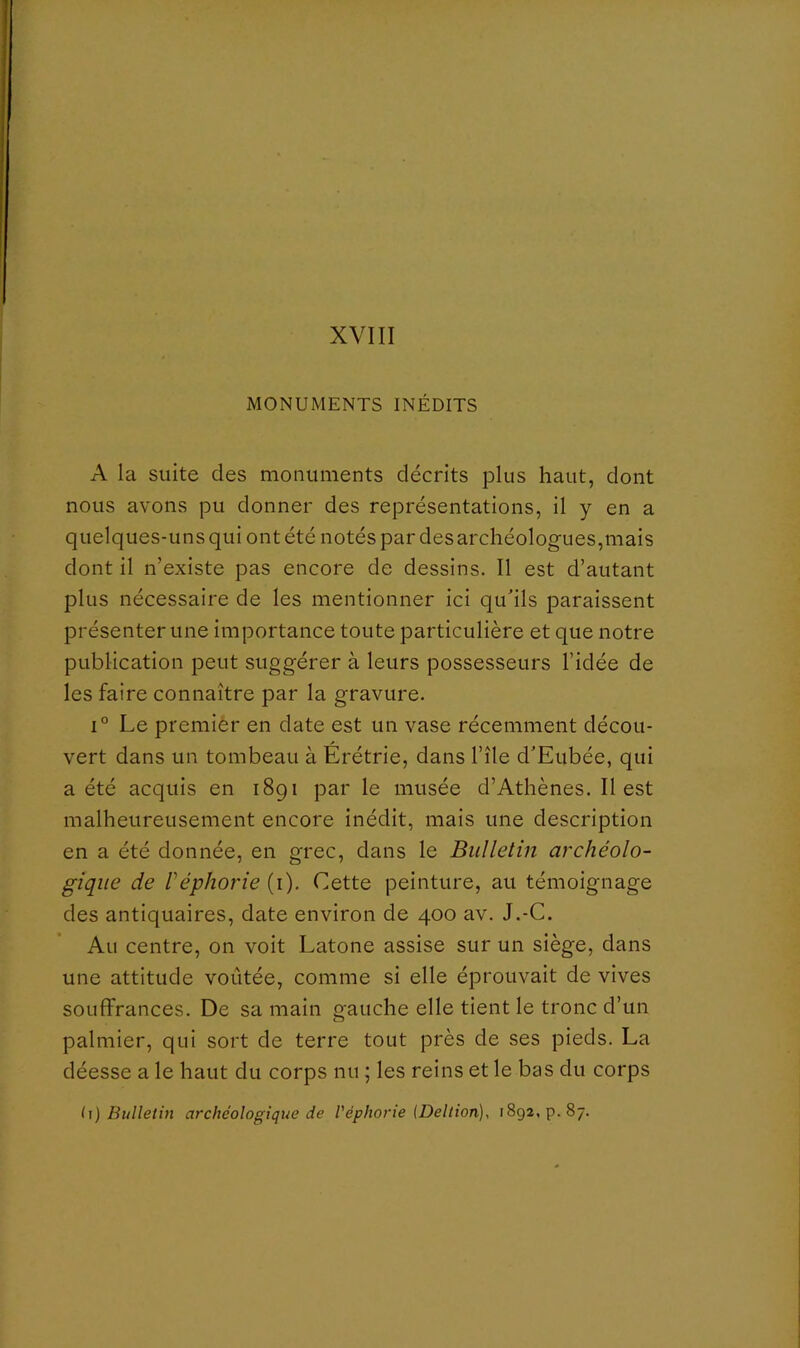 MONUMENTS INÉDITS A la suite des monuments décrits plus haut, dont nous avons pu donner des représentations, il y en a quelques-uns qui ont été notés par des archéologues,mais dont il n’existe pas encore de dessins. Il est d’autant plus nécessaire de les mentionner ici qu'ils paraissent présenter une importance toute particulière et que notre publication peut suggérer à leurs possesseurs l’idée de les faire connaître par la gravure. 1° Le premier en date est un vase récemment décou- vert dans un tombeau à Erétrie, dans l’île d'Eubée, qui a été acquis en 1891 par le musée d’Athènes. Il est malheureusement encore inédit, mais une description en a été donnée, en grec, dans le Bulletin archéolo- gique de réphorie (i). Cette peinture, au témoignage des antiquaires, date environ de 400 av. J.-C. Au centre, on voit Latone assise sur un siège, dans une attitude voûtée, comme si elle éprouvait de vives souffrances. De sa main gauche elle tient le tronc d’un palmier, qui sort de terre tout près de ses pieds. La déesse a le haut du corps nu ; les reins et le bas du corps h) Bulletin archéologique de Véphorie (Deltion), 1892, p. 87.