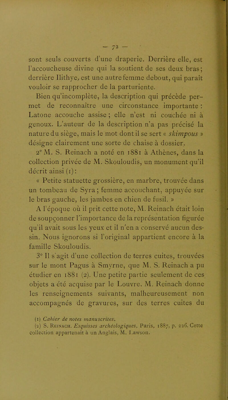 sont seuls couverts d’une draperie. Derrière elle, est l’accoucheuse divine qui la soutient de ses deux bras; derrière Ilithye^ est une autre femme debout, qui paraît vouloir se ra[>procher de la parturiente. Bien qu’incomplète, la description qui précède per- met de reconnaître une circonstance importante ; Latone accouche assise ; elle n’est ni couchée ni à genoux. L’auteur de la description n’a pas précisé la nature du siège, mais le mot dont il se sert « skimpoiis » désigne clairement une sorte de chaise à dossier. 2“ M. S. Reinach a noté en i88i à Athènes, dans la collection privée de M. Skouloudis, un monument qu’il décrit ainsi (i) : « Petite statuette grossière, en marbre, trouvée dans un tombeau de Syra ; femme accouchant, appuyée sur le bras gauche, les jambes en chien de fusil. » A l’époque où il prit cette note, M. Reinach était loin de soupçonner Timportance de la représentation figurée qu’il avait sous les yeux et il n'en a conservé aucun des- sin. Nous ignorons si l’original appartient encore à la famille Skouloudis. 3° Il s'agit d’une collection de terres cuites, trouvées sur le mont Pagus à Smyrne, que M. S. Reinach a pu étudier en i88i (2). Une petite partie seulement de ces objets a été acquise par le Louvre. M. Reinach donne les renseignements suivants, malheureusement non accompagnés de gravures, sur des terres cuites du (1) Cahier de notes manuscrites. (2) S. Reinach. Esquisses archéologiques, Paris, 1887, p. 226. Cette collection appartenait à un Anglais, M. l.awson.