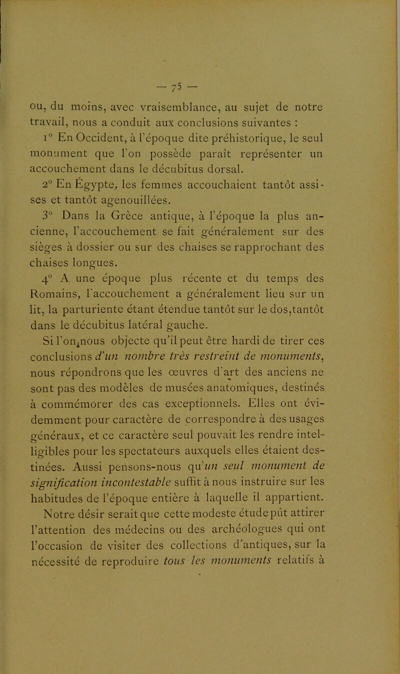 OU, du moins, avec vraisemblance, au sujet de notre travail, nous a conduit aux conclusions suivantes : 1° En Occident, à l’époque dite préhistorique, le seul monument que l’on possède paraît représenter un accouchement dans le décubitus dorsal. 2° En Egypte^ les femmes accouchaient tantôt assi- ses et tantôt agenouillées. 3° Dans la Grèce antique, à l’époque la plus an- cienne, l’accouchement se fait généralement sur des sièges à dossier ou sur des chaises se rapprochant des chaises longues. 4° A une époque plus récente et du temps des Romains, l'accouchement a généralement lieu sur un lit, la parturiente étant étendue tantôt sur le dos,tantôt dans le décubitus latéral gauche. Siron^nous objecte quhl peut être hardi de tirer ces conclusions d’un nombre très restreint de monuments, nous répondrons que les œuvres d’ajt des anciens ne sont pas des modèles de musées anatomiques, destinés à commémorer des cas exceptionnels. Elles ont évi- demment pour caractère de correspondre à des usages généraux, et ce caractère seul pouvait les rendre intel- ligibles pour les spectateurs auxquels elles étaient des- tinées. Aussi pensons-nous seul monument de signification incontestable suffit à nous instruire sur les habitudes de l’époque entière à laquelle il appartient. Notre désir serait que cette modeste étude pût attirer l’attention des médecins ou des archéologues qui ont l’occasion de visiter des collections d'antiques, sur la nécessité de reproduire tous les monuments relatifs à