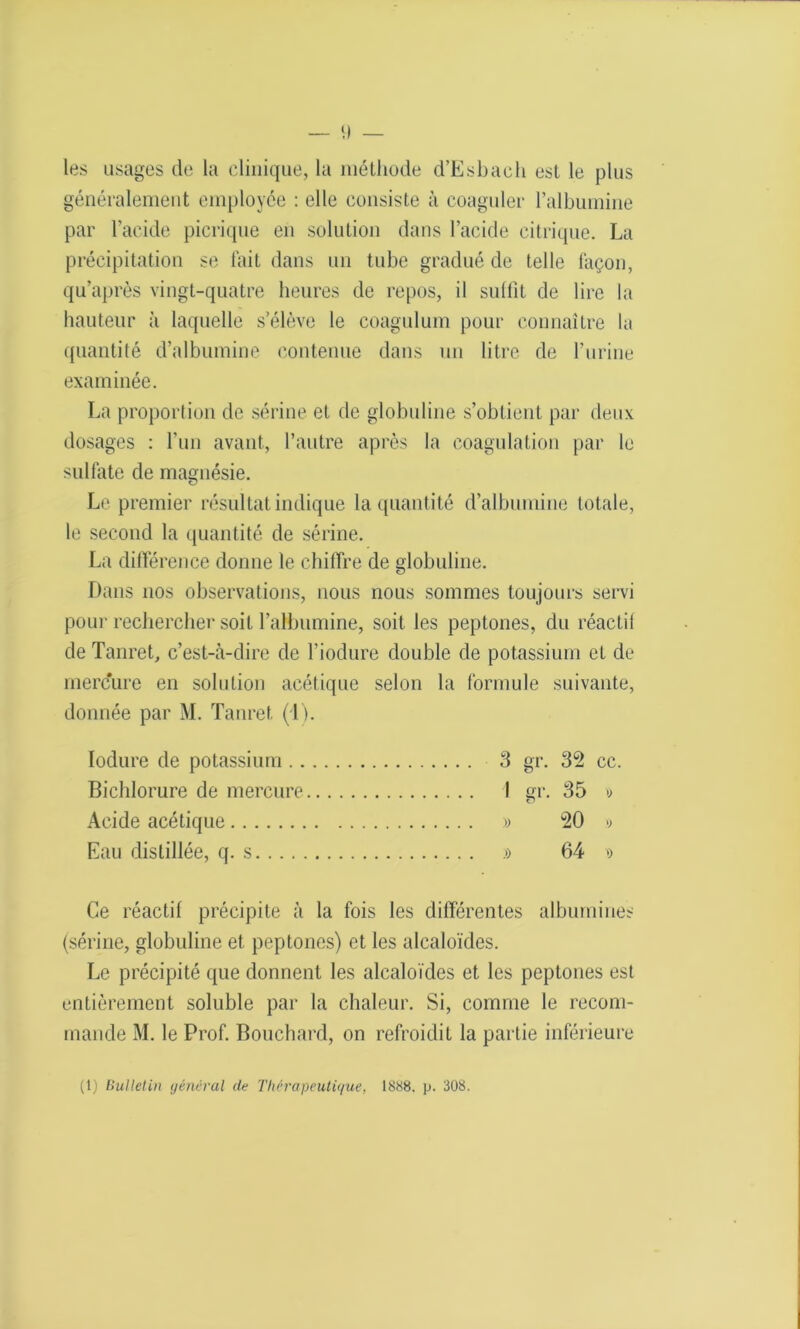 les usages de la clinique, la méthode d’Esbach est le plus généralement employée : elle consiste à coaguler l’albumine par l’acide picrique en solution dans l’acide citrique. La précipitation se fait dans un tube gradué de telle façon, qu’après vingt-quatre heures de repos, il sulfit de lire la hauteur à laquelle s’élève le coagulum pour connaître la quantité d’albumine contenue dans un litre de l’urine examinée. La proportion de sérine et de globuline s’obtient par deux dosages : l’un avant, l’autre après la coagulation par le sulfate de magnésie. Le premier résultat indique la quantité d’albumine totale, le second la quantité de sérine. La différence donne le chiffre de globuline. Dans nos observations, nous nous sommes toujours servi pour rechercher soit l’albumine, soit les peptones, du réactif de Tanret, c’est-à-dire de l’iodure double de potassium et de mercure en solution acétique selon la formule suivante, donnée par M. Tanret (1). Iodure de potassium 3 gr. 32 cc. Bichlorure de mercure I gr. 35 » Acide acétique » 20 >> Eau distillée, q. s » 64 >) Ce réactif précipite à la fois les différentes albumines (sérine, globuline et peptones) et les alcaloïdes. Le précipité que donnent les alcaloïdes et les peptones est entièrement soluble par la chaleur. Si, comme le recom- mande M. le Prof. Bouchard, on refroidit la partie inférieure (1) Bulletin général de Thérapeutique, 1888. p. 308.
