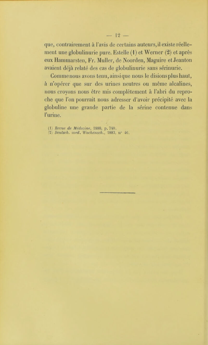 que, contrairement à l’avis de certains auteurs,il existe réelle- ment une globulinurie pure. Estelle ( I) et Werner (2) et après eux Hammarsten, Fr. Muller, de Noorden, Maguire et Jeanton avaient déjà relaté des cas de globulinurie sans sérinurie. Commenous avons tenu, ainsi que nous le disions plus haut, à n’opérer que sur des urines neutres ou même alcalines, nous croyons nous être mis complètement à l’abri du repro- che que l’on pourrait nous adresser d’avoir précipité avec la globuline une grande partie de la sérine contenue dans l’urine. (1) Revue de Médecine, 1880, p.740. (2) Deutsch. med. Wochemch., 1883, n° 46.