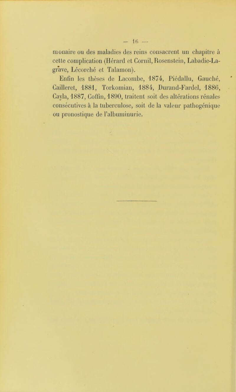 monaire ou des maladies des reins consacrent un chapitre à cette complication (Hérard et Corail, Rosenstein, Labadie-La- grave, Lécorché et Talamon). Enfin les thèses de Lacombe, 1874, Piédallu, Gauché, Cailleret, 1881, Torkornian, 1884, Durand-Fardel, 1886, Cayla, 1887, Coffin, 1890, traitent soit des altérations rénales consécutives à la tuberculose, soit de la valeur pathogénique ou pronostique de l’albuminurie.