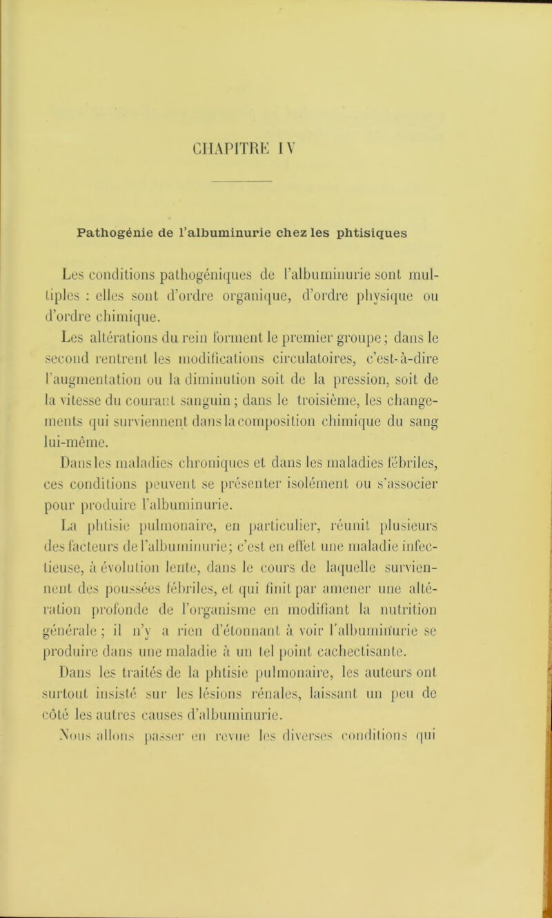 Pathogénie de l’albuminurie chez les phtisiques Les conditions pathogéniques de l'albuminurie sont mul- tiples : elles sont d’ordre organique, d’ordre physique ou d’ordre chimique. Les altérations du rein tonnent le premier groupe; dans le second rentrent les modifications circulatoires, c’est-à-dire l’augmentation ou la diminution soit de la pression, soit de la vitesse du courant sanguin ; dans le troisième, les change- ments qui surviennent dans la composition chimique du sang lui-même. Dans les maladies chroniques et dans les maladies fébriles, ces conditions peuvent se présenter isolément ou s’associer pour produire l’albuminurie. La phtisie pulmonaire, en particulier, réunit plusieurs des facteurs de l'albuminurie; c’est en effet une maladie infec- tieuse, à évolution lente, dans le cours de laquelle survien- nent des poussées fébriles, et qui finit par amener une alté- ration profonde de l’organisme en modifiant la nutrition générale ; il n’y a rien d’étonnant à voir l'albuminurie se produire dans une maladie à un tel point cachectisante. Dans les traités de la phtisie pulmonaire, les auteurs ont surtout insisté sur les lésions rénales, laissant un peu de côté les autres causes d’albuminurie. .Nous allons passer en revue les diverses conditions q in