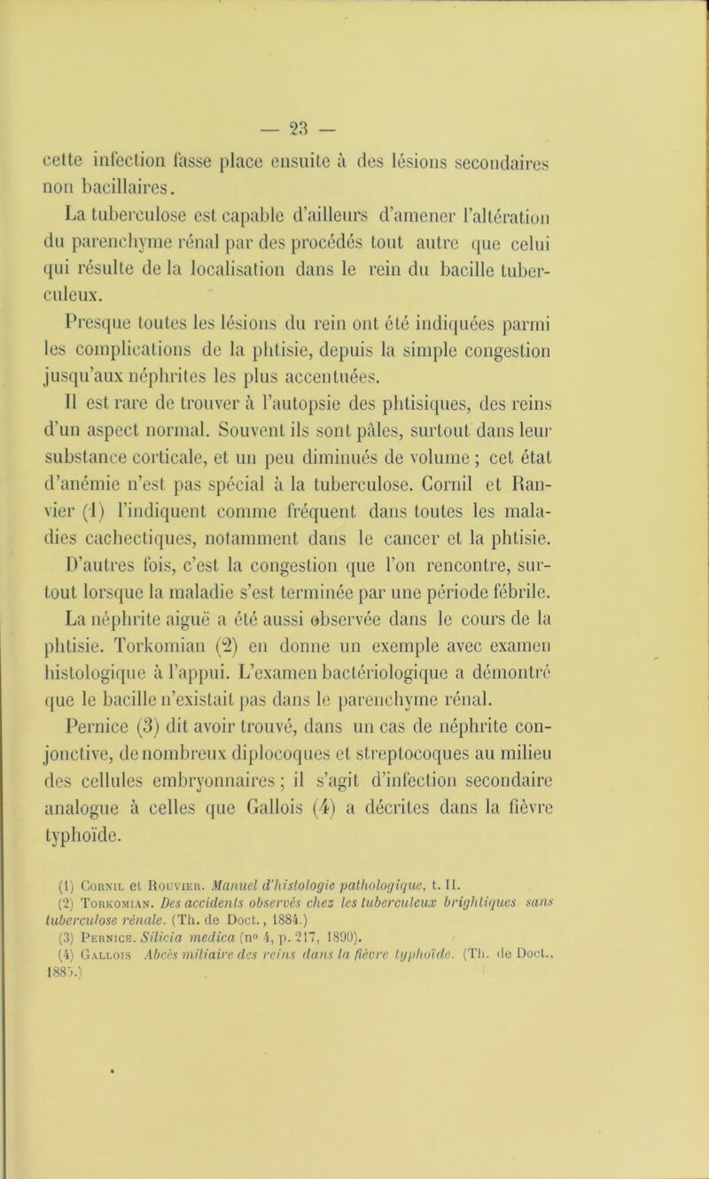 cette infection fasse place ensuite à des lésions secondaires non bacillaires. La tuberculose est capable d’ailleurs d’amener l’altération du parenchyme rénal par des procédés tout autre que celui qui résulte de la localisation dans le rein du bacille tuber- culeux. Presque toutes les lésions du rein ont été indiquées parmi les complications de la phtisie, depuis la simple congestion jusqu’aux néphrites les plus accentuées. 11 est rare de trouver à l’autopsie des phtisiques, des reins d’un aspect normal. Souvent ils sont pâles, surtout dans leur substance corticale, et un peu diminués de volume ; cet état d’anémie n’est pas spécial à la tuberculose. Corail et Ran- vier (1) l’indiquent comme fréquent dans toutes les mala- dies cachectiques, notamment dans le cancer et la phtisie. D’autres fois, c’est la congestion que l’on rencontre, sur- tout lorsque la maladie s’est terminée par une période fébrile. La néphrite aiguë a été aussi observée dans le cours de la phtisie. Torkomian (2) en donne un exemple avec examen histologique à l’appui. L’examen bactériologique a démontré que le bacille n’existait pas dans le parenchyme rénal. Pernice (3) dit avoir trouvé, dans un cas de néphrite con- jonctive, de nombreux diplocoques et streptocoques au milieu des cellules embryonnaires; il s’agit d’infection secondaire analogue à celles que Gallois (4) a décrites dans la fièvre typhoïde. (1) Cornil et Rodvxer. Manuel d’histologie pathologique, t. II. (2) Torkomian. Des accidents observés chez les tuberculeux brightiques sans tuberculose rénale. (Th. do Doot., 1884.) (3) Pernice.Silicia niedica (n° 4, p. 217, 1890). (4) Gallois Abcès miliaire des reins dans la fièvre igplioïde. (Th. de Docl., 188T)