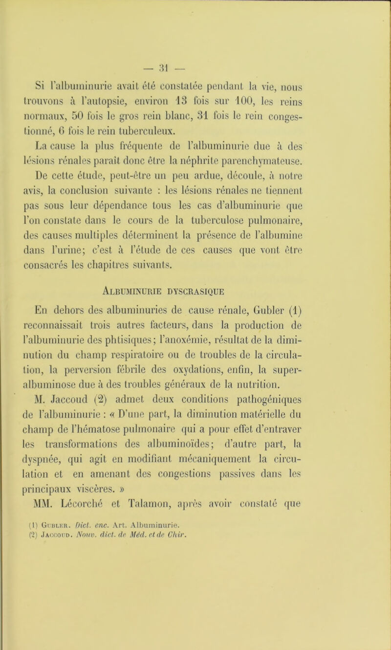 Si l’albuminurie avait été constatée pendant la vie, nous trouvons à l’autopsie, environ 13 fois sur 100, les reins normaux, 50 fois le gros rein blanc, 31 fois le rein conges- tionné, G fois le rein tuberculeux. La cause la plus fréquente de l’albuminurie due à des lésions rénales paraît donc être la néphrite parenchymateuse. De cette étude, peut-être un peu ardue, découle, à notre avis, la conclusion suivante : les lésions rénales ne tiennent pas sous leur dépendance tous les cas d’albuminurie que l’on constate dans le cours de la tuberculose pulmonaire, des causes multiples déterminent la présence de l’albumine dans l’urine; c’est à l’étude de ces causes que vont être consacrés les chapitres suivants. Albuminurie dyscrasique En dehors des albuminuries de cause rénale, Gubler (1) reconnaissait trois autres facteurs, dans la production de l’albuminurie des phtisiques; l’anoxémie, résultat de la dimi- nution du champ respiratoire ou de troubles de la circula- tion, la perversion fébrile des oxydations, enfin, la super- albuminose due à des troubles généraux de la nutrition. M. Jaccoud (2) admet deux conditions pathogéniques de l’albuminurie : « D’une part, la diminution matérielle du champ de l’hématose pulmonaire qui a pour effet d’entraver les transformations des albuminoïdes; d’autre part, la dyspnée, qui agit en modifiant mécaniquement la circu- lation et en amenant des congestions passives dans les principaux viscères. » MM. Lécorché et Talamon, après avoir constaté que (1) Gubler. Dict. cnc. Art. Albuminurie. (2) Jaccoud. Notiv. (Met. de Méd.etde Chir.