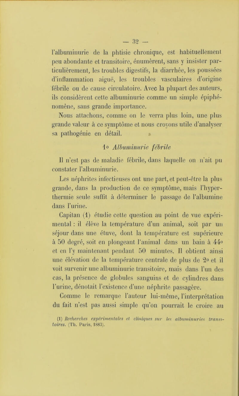 l’albuminurie de la phtisie chronique, est habituellemenl peu abondante et transitoire, énumèrent, sans y insister par- ticulièrement, les troubles digestifs, la diarrhée, les poussées d’inflammation aiguë, les troubles vasculaires d’origine fébrile ou de cause circulatoire. Avec la plupart des auteurs, ils considèrent cette albuminurie comme un simple épiphé- nomène, sans grande importance. Nous attachons, comme on le verra plus loin, une plus grande valeur à ce symptôme et nous croyons utile d’analyser sa pathogénie en détail. * 10 Albuminurie fébrile 11 n’est pas de maladie fébrile, dans laquelle on n’ait pu constater l’albuminurie. Les néphrites infectieuses ont une part, et peut-être la plus grande, dans la production de ce symptôme, mais l’hyper- Lhermie seule suffit à déterminer le passage de l’albumine dans l’urine. Capitan (1) étudie cette question au point de vue expéri- mental : il élève la température d’un animal, soit par un séjour dans une étuve, dont la température est supérieure à 50 degré, soit en plongeant l’animal dans un bain à 44° et en l’y maintenant pendant 50 minutes. Il obtient ainsi une élévation de la température centrale de plus de 2° et il voit survenir une albuminurie transitoire, mais dans l’un des cas, la présence de globules sanguins et de cylindres dans burine, dénotait l’existence d’une néphrite passagère. Comme le remarque l'auteur lui-même, l’interprétation du fait n’est pas aussi simple qu’on pourrait le croire au (1) Recherches expérimentales et cliniques sur les albuminuries transi- toires. (Th. Paris, 1883).