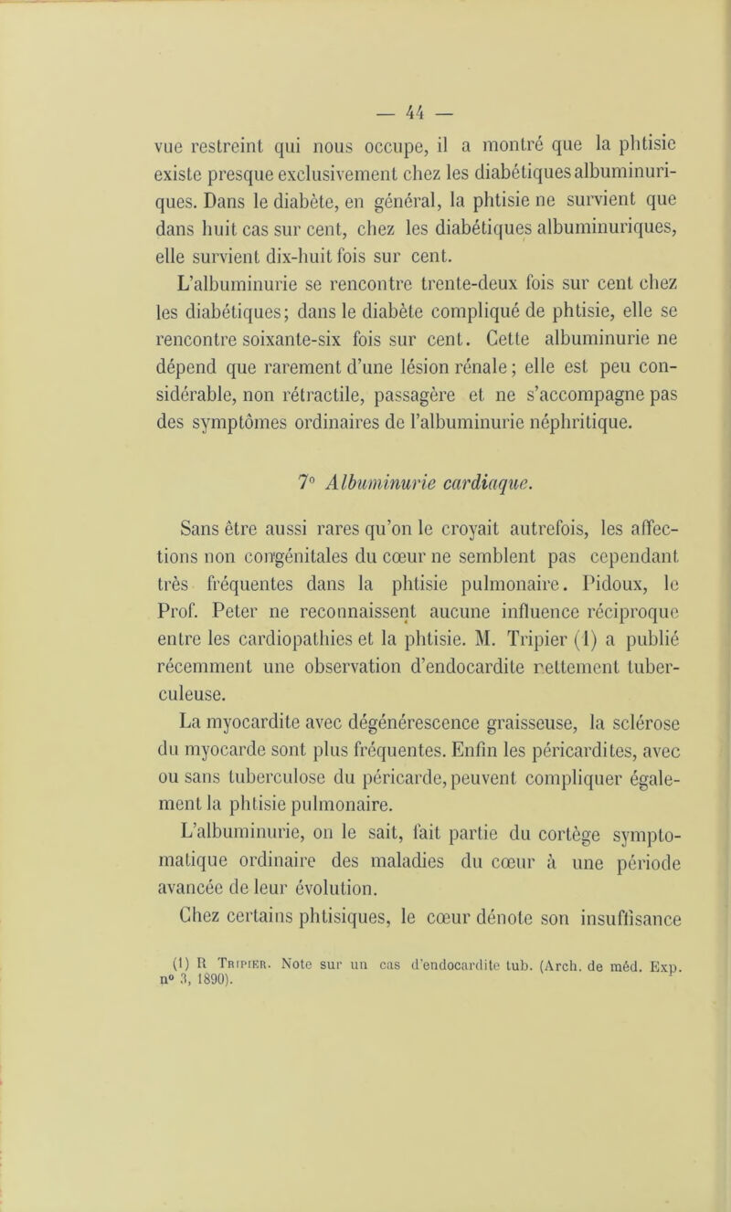 vue restreint qui nous occupe, il a montré que la phtisie existe presque exclusivement chez les diabétiques albuminuri- ques. Dans le diabète, en général, la phtisie ne survient que dans huit cas sur cent, chez les diabétiques albuminuriques, elle survient dix-huit fois sur cent. L’albuminurie se rencontre trente-deux fois sur cent chez les diabétiques; dans le diabète compliqué de phtisie, elle se rencontre soixante-six fois sur cent. Cette albuminurie ne dépend que rarement d’une lésion rénale ; elle est peu con- sidérable, non rétractile, passagère et ne s’accompagne pas des symptômes ordinaires de l’albuminurie néphritique. 7° Albuminurie cardiaque. Sans être aussi rares qu’on le croyait autrefois, les affec- tions non congénitales du cœur ne semblent pas cependant très fréquentes dans la phtisie pulmonaire. Pidoux, le Prof. Peter ne reconnaissent aucune influence réciproque entre les cardiopathies et la phtisie. M. Tripier (1) a publié récemment une observation d’endocardite nettement tuber- culeuse. La myocardite avec dégénérescence graisseuse, la sclérose du myocarde sont plus fréquentes. Enfin les péricardites, avec ou sans tuberculose du péricarde, peuvent compliquer égale- ment la phtisie pulmonaire. L’albuminurie, on le sait, fait partie du cortège sympto- matique ordinaire des maladies du cœur à une période avancée de leur évolution. Chez certains phtisiques, le cœur dénote son insuffisance (1) R Tripier. Note sur un cas d’endocardite tub. (Arch. de méd. Exd. n° 3, 1890).