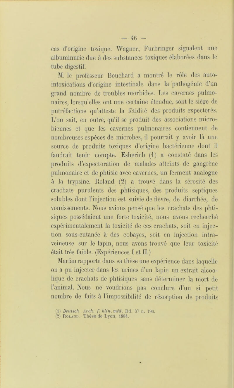 cas d’origine toxique. Wagner, Furbringer signalent une albuminurie due à des substances toxiques élaborées dans le tube digestif. M. le professeur Bouchard a montré le rôle des auto- intoxications d’origine intestinale dans la pathogénie d’un grand nombre de troubles morbides. Les cavernes pulmo- naires, lorsqu’elles ont une certaine étendue, sont le siège de putréfactions qu’atteste la fétidité des produits expectorés. L’on sait, en outre, qu’il se produit des associations micro- biennes et que les cavernes pulmonaires contiennent de nombreuses especes de microbes, il pourrait y avoir là une source de produits toxiques d’origine bactérienne dont il faudrait tenir compte. Esherich (4) a constalé dans les produits d’expectoration de malades atteints de gangrène pulmonaire et de phtisie avec cavernes, un ferment analogue à la trypsine. Roland (2) a trouvé dans la sérosité des crachats purulents des .phtisiques, des produits septiques solubles dont l’injection est suivie de fièvre, de diarrhée, de vomissements. Nous avions pensé que les crachats des phti- siques possédaient une forte toxicité, nous avons recherché expérimentalement la toxicité de ces crachats, soit en injec- tion sous-cutanée à des cobayes, soit en injection intra- veineuse sur le lapin, nous avons trouvé que leur toxicité était très faible. (Expériences I et IL) Marfan rapporte dans sa thèse une expérience dans laquelle on a pu injecter dans les urines d’un lapin un extrait alcoo- lique de crachats de phtisiques sans déterminer la mort de l’animal. Nous ne voudrions pas conclure d’un si petit nombre de faits à l’impossibilité de résorption de produits (1) Üeulsch. Arch. f. klin.mêd. Bd. 37 n. lOli. (2) Roland. Thèse de Lyon, 1884.